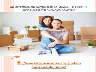 ALL CITY PACKERS AND MOVERS IN KURLA (MUMBAI) – CHECKLIST TO
AUDIT RIGHT BEFORE ONE MONTH OF MOVING
http://www.allcitypackersmovers.com/packers-
movers-in-kurla-mumbai/
 