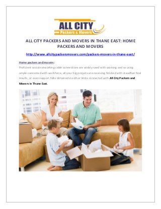 ALL CITY PACKERS AND MOVERS IN THANE EAST: HOME
PACKERS AND MOVERS
http://www.allcitypackersmovers.com/packers-movers-in-thane-east/
Home packers and movers:
Proficient social networking cable connections are widely-used with working and so using
ample connected with workforce, all your big projects are receiving finished with steadfast final
results, or even support folks obtained via other limbs connected with All City Packers and
Movers in Thane East.
 