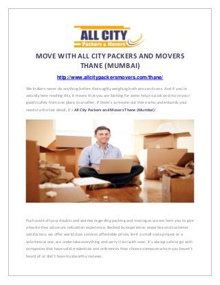 MOVE WITH ALL CITY PACKERS AND MOVERS
THANE (MUMBAI)
http://www.allcitypackersmovers.com/thane/
We Indians never do anything before thoroughly weighing both pros and cons. And if you’re
actually here reading this, it means that you are looking for some help to pack and move your
goods safely from one place to another. If there’s someone out there who understands your
needs to the last detail, it’s All City Packers and Movers Thane (Mumbai)!
Push aside all your doubts and worries regarding packing and moving as we are here you to give
a hassle-free ad secure relocation experience. Backed by experience, expertise and customer
satisfaction, we offer world class services affordable prices. Be it a small scale project or a
voluminous one, we undertake everything and carry it out with ease. It’s always safe to go with
companies that have valid credentials and references than choose someone whom you haven’t
heard of or don’t have trustworthy reviews.
 