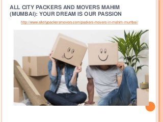 ALL CITY PACKERS AND MOVERS MAHIM
(MUMBAI): YOUR DREAM IS OUR PASSION
http://www.allcitypackersmovers.com/packers-movers-in-mahim-mumbai/
 