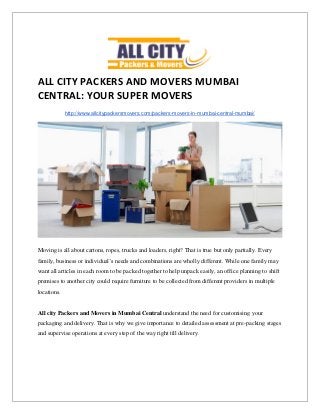 ALL CITY PACKERS AND MOVERS MUMBAI
CENTRAL: YOUR SUPER MOVERS
http://www.allcitypackersmovers.com/packers-movers-in-mumbai-central-mumbai/
Moving is all about cartons, ropes, trucks and loaders, right? That is true but only partially. Every
family, business or individual’s needs and combinations are wholly different. While one family may
want all articles in each room to be packed together to help unpack easily, an office planning to shift
premises to another city could require furniture to be collected from different providers in multiple
locations.
All city Packers and Movers in Mumbai Central understand the need for customising your
packaging and delivery. That is why we give importance to detailed assessment at pre-packing stages
and supervise operations at every step of the way right till delivery.
 