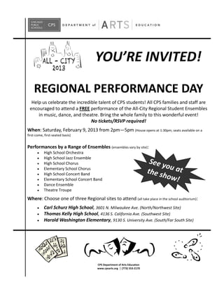 YOU’RE INVITED!

    REGIONAL PERFORMANCE DAY
  Help us celebrate the incredible talent of CPS students! All CPS families and staff are
 encouraged to attend a FREE performance of the All-City Regional Student Ensembles
     in music, dance, and theatre. Bring the whole family to this wonderful event!
                               No tickets/RSVP required!
When: Saturday, February 9, 2013 from 2pm—5pm (House opens at 1:30pm; seats available on a
first-come, first-seated basis)


Performances by a Range of Ensembles (ensembles vary by site):
           High School Orchestra
           High School Jazz Ensemble
           High School Chorus                                             See y
                                                                                o
           Elementary School Chorus
                                                                         the s u at
           High School Concert Band
           Elementary School Concert Band
                                                                              how!
           Dance Ensemble
           Theatre Troupe
Where: Choose one of three Regional sites to attend (all take place in the school auditorium):
           Carl Schurz High School, 3601 N. Milwaukee Ave. (North/Northwest Site)
           Thomas Kelly High School, 4136 S. California Ave. (Southwest Site)
           Harold Washington Elementary, 9130 S. University Ave. (South/Far South Site)




                                      CPS Department of Arts Education
                                      www.cpsarts.org (773) 553-2170
 