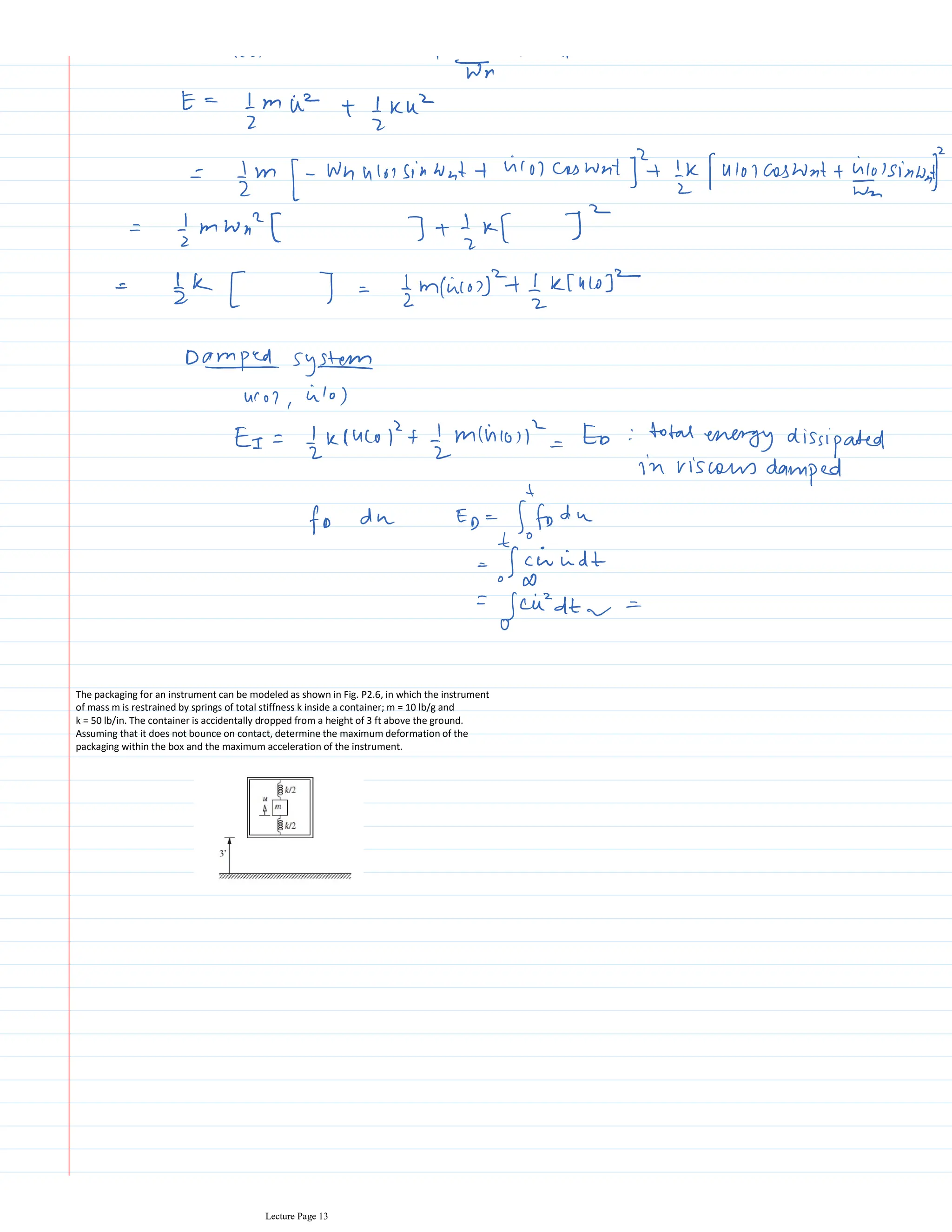 The packaging for an instrument can be modeled as shown in Fig. P2.6, in which the instrument
of mass m is restrained by springs of total stiffness k inside a container; m = 10 lb/g and
k = 50 lb/in. The container is accidentally dropped from a height of 3 ft above the ground.
Assuming that it does not bounce on contact, determine the maximum deformation of the
packaging within the box and the maximum acceleration of the instrument.
Lecture Page 13
 