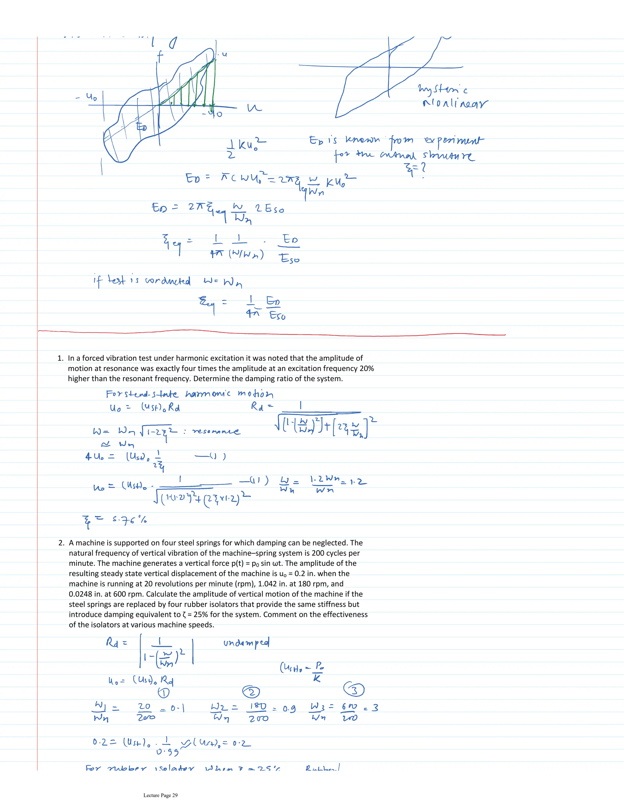 In a forced vibration test under harmonic excitation it was noted that the amplitude of
motion at resonance was exactly four times the amplitude at an excitation frequency 20%
higher than the resonant frequency. Determine the damping ratio of the system.
1.
A machine is supported on four steel springs for which damping can be neglected. The
natural frequency of vertical vibration of the machine–spring system is 200 cycles per
minute. The machine generates a vertical force p(t) = p0 sin ωt. The amplitude of the
resulting steady state vertical displacement of the machine is uo = 0.2 in. when the
machine is running at 20 revolutions per minute (rpm), 1.042 in. at 180 rpm, and
0.0248 in. at 600 rpm. Calculate the amplitude of vertical motion of the machine if the
steel springs are replaced by four rubber isolators that provide the same stiffness but
introduce damping equivalent to ζ = 25% for the system. Comment on the effectiveness
of the isolators at various machine speeds.
2.
Lecture Page 29
 