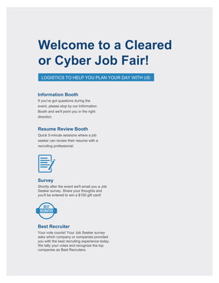 Welcome to a Cleared
or Cyber Job Fair!
LOGISTICS TO HELP YOU PLAN YOUR DAY WITH US:
BEST
RECRUITER
Resume Review Booth
Information Booth
If you've got questions during the
event, please stop by our Information
Booth and we'll point you in the right
direction.
Survey
Shortly after the event we'll email you a Job
Seeker survey. Share your thoughts and
you'll be entered to win a $100 gift card!
Best Recruiter
Your vote counts! Your Job Seeker survey
asks which company or companies provided
you with the best recruiting experience today.
We tally your votes and recognize the top
companies as Best Recruiters.
Quick 5-minute sessions where a job
seeker can review their resume with a
recruiting professional.
 