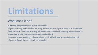 Limitations
What can’t it do?
A Record Suspension has some limitations:
• If you have any sexual offences, they will still appear if you submit to a
Vulnerable Sector Check. This check is only allowed for work and volunteering
with children or vulnerable adults (such as the elderly or disabled).
• It cannot erase a driving or firearm ban, but it will still seal your criminal record.
• If you reoffend, the record will be unsealed.
 
