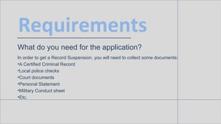 Requirements
What do you need for the application?
In order to get a Record Suspension, you will need to collect some documents:
• A Certified Criminal Record
• Local police checks
• Court documents
• Personal Statement
• Military Conduct sheet
• Etc.
 