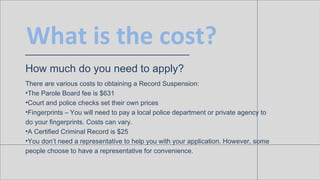 What is the cost?
How much do you need to apply?
There are various costs to obtaining a Record Suspension:
• The Parole Board fee is $631
• Court and police checks set their own prices
• Fingerprints – You will need to pay a local police department or private agency
to do your fingerprints. Costs can vary.
• A Certified Criminal Record is $25
• You don’t need a representative to help you with your application. However,
some people choose to have a representative for convenience.
 