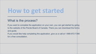 How to get started
What is the process?
If you want to complete the application on your own, you can get started by going
to the website of the Parole Board of Canada. There you can download the forms
and guide.
If you would like help completing the application, give us a call at 1-866-972-7366
for a free consultation.
 