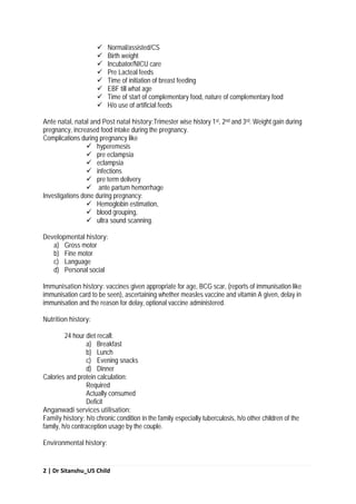 2 | Dr Sitanshu_U5 Child
 Normal/assisted/CS
 Birth weight
 Incubator/NICU care
 Pre Lacteal feeds
 Time of initiation of breast feeding
 EBF till what age
 Time of start of complementary food, nature of complementary food
 H/o use of artificial feeds
Ante natal, natal and Post natal history:Trimester wise history 1st, 2nd and 3rd. Weight gain during
pregnancy, increased food intake during the pregnancy.
Complications during pregnancy like
 hyperemesis
 pre eclampsia
 eclampsia
 infections
 pre term delivery
 ante partum hemorrhage
Investigations done during pregnancy:
 Hemoglobin estimation,
 blood grouping,
 ultra sound scanning.
Developmental history:
a) Gross motor
b) Fine motor
c) Language
d) Personal social
Immunisation history: vaccines given appropriate for age, BCG scar, (reports of immunisation like
immunisation card to be seen), ascertaining whether measles vaccine and vitamin A given, delay in
immunisation and the reason for delay, optional vaccine administered.
Nutrition history:
24 hour diet recall:
a) Breakfast
b) Lunch
c) Evening snacks
d) Dinner
Calories and protein calculation:
Required
Actually consumed
Deficit
Anganwadi services utilisation:
Family history: h/o chronic condition in the family especially tuberculosis, h/o other children of the
family, h/o contraception usage by the couple.
Environmental history:
 