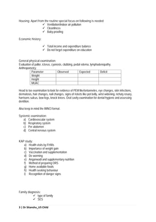 3 | Dr Sitanshu_U5 Child
Housing: Apart from the routine special focus on following is needed
 Ventilation/Indoor air pollution
 Cleanliness
 Baby proofing
Economic history:
 Total income and expenditure balance
 Do not forget expenditure on education
General physical examination:
Evaluation of pallor, icterus, cyanosis, clubbing, pedal edema, lymphadenopathy.
Anthropometry:
Parameter Observed Expected Deficit
Weight
Height
MUAC
Head to toe examination to look for evidence of PEM likefontanneles, eye changes, skin infections,
dermatosis, hair changes, nail changes, signs of rickets like pot belly, wrist widening, richaty rosary,
harrisons sulcus, bow legs, knock knees. Oral cavity examination for dental hygiene and assessing
dentition.
Also keep in mind the IMNCI format.
Systemic examination:
a) Cardiovascular system
b) Respiratory system
c) Per abdomen
d) Central nervous system
KAP study:
a) Health visits by FHWs
b) Importance of weight gain
c) Vaccination and supplementation
d) De worming
e) Anganwadi and supplementary nutrition
f) Method of preparing ORS
g) Home available foods
h) Health seeking behaviour
i) Recognition of danger signs
Family diagnosis:
 type of family
 SES
 