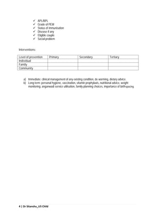 4 | Dr Sitanshu_U5 Child
 APL/BPL
 Grade of PEM
 Status of immunisation
 Disease if any
 Eligible couple
 Social problem
Interventions:
Level of prevention Primary Secondary Tertiary
Individual
Family
Community
a) Immediate: clinical management of any existing condition, de worming, dietary advice.
b) Long term: personal hygiene, vaccination, vitamin prophylaxis, nutritional advice, weight
monitoring, anganwadi service utilisation, family planning choices, importance of birthspacing.
 