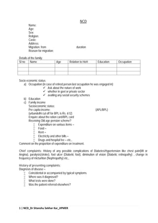 1 | NCD_Dr Sitanshu Sekhar Kar_JIPMER
NCD
Name:
Age:
Sex:
Religion:
Caste:
Address:
Migration: from duration
Reason for migration:
Details of the family:
Sl no Name Age Relation to HoH Education Occupation
Socio economic status:
a) Occupation (in case of retired person last occupation he was engaged in)
 Ask about the nature of work
 whether in govt or private sector
 availing any social security schemes
b) Education
c) Family income
Socioeconomic status:
Per capita income: (APL/BPL)
(urbandelhi cut off for BPL is Rs. 612)
Enquire about the ration card/BPL card
Receiving Old age pension scheme?
 Expenditure on various items –
 Food –
 Rent –
 Electricity and other bills –
 Drugs and hospital fee – etc.,
Comment on the proportion of expenditure on treatment.
Chief complaints: History of any possible complications of Diabetes/Hypertension like chest pain(MI or
Angina), paralysis(stroke), foot ulcer (Diabetic foot), diminution of vision (Diabetic retinopathy) , change in
frequency of micturition (Nephropathy) etc.,
History of presenting complaints:
Diagnosis of disease –
 Coincidental or accompanied by typical symptoms
 Where was it diagnosed?
 What tests were done?
 Was the patient referred elsewhere?
 