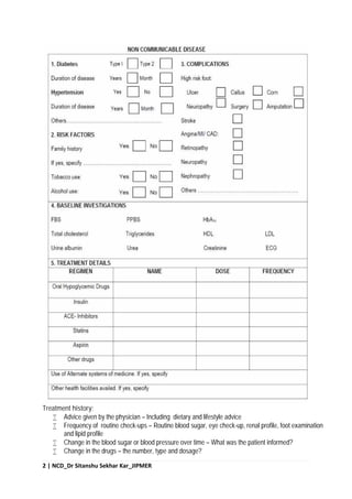2 | NCD_Dr Sitanshu Sekhar Kar_JIPMER
Treatment history:
 Advice given by the physician – Including dietary and lifestyle advice
 Frequency of routine check-ups – Routine blood sugar, eye check-up, renal profile, foot examination
and lipid profile
 Change in the blood sugar or blood pressure over time – What was the patient informed?
 Change in the drugs – the number, type and dosage?
 