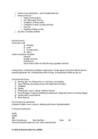 3 | NCD_Dr Sitanshu Sekhar Kar_JIPMER
 History of any complications – ask for hospital admission
 History of self-care –
o History of missed doses
o Self -blood sugar check up
o Compliance to dietary advice
o Compliance to advice on physical activity
o Foot care
o Regularity of follow up visits
 Any other co-morbid conditions
Nutrition history:
24 hour diet recall:
a) Breakfast
b) Lunch
c) Evening snacks
d) Dinner
Calories and protein calculation:
Required
Actually consumed
Deficit/Excess
Ask for intake of fibre rich foods like leafy vegetables and fruits
Family history: Family history of Diabetes, Hypertension. Family support to the patient with the disease –
preparing appropriate diet, reminding about intake of drugs, accompanying for follow up visits etc.,
Environmental history:
a) Housing: type, no. of living rooms, no. of persons, overcrowding,
b) Type of flooring, any housing structure that might lead to foot injury
c) Ventilation:
d) Lighting
e) Drinking water: source, storage, method of retrieval.
f) Personal hygiene: frequency of bathing, brushing teeth, cutting nails, practice of wearing chappal.
g) Sanitary latrine: present/absent
h) Waste disposal:
General physical examination:
Evaluation of pallor, icterus, cyanosis, clubbing, pedal edema, lymphadenopathy.
II. Physical Examination
Height:
Weight:
BMI:
Waist Circumference: Waist Hip Ratio: Pulse: BP:
General Examination (build, skin, hair, marks of identification)
 