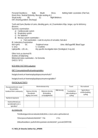 4 | NCD_Dr Sitanshu Sekhar Kar_JIPMER
Personal Cleanliness: Nails: Mouth: Dress: Bathing Habit: Locomotion: (Flat Foot,
Knock Knee, Skeletal Deformity, Muscular wasting etc.)
Visual acuity - (R) (L) Night blindness
ENT (Hearing problem, Discharge)
Teeth and Gums (Number of caries, bleeding gums, etc.) Examination of lips, tongue, eye for deficiency
diseases
Systemic examination:
a) Cardiovascular system
b) Respiratory system
c) Per abdomen
d) Nervous system examination –
a. Foot examination – Look for any loss of sensation, foot ulcer
III. Laboratory Examination
Hb in gm% DC Peripheral smear Urine: Alb/Sugar/ME Blood Sugar
S. Urea S. Creatinine
Lipid profile – LDL etc., Any specific investigation done (Serological, X-ray,etc)
Other tests as deemed fit:
Activities of Daily living
Minimental status examination – for Dementia
GHQ12 / SF12
NCD RISK FACTOR Evaluation
DIET:Consumptionoffruitsandvegetables
Inatypical week,on howmanydaysdoyouconsumefruits?
Inatypical week,on howmanydaysdoyouconsumevegetables?
PHYSICALACTIVITY
Doesyourworkinvolve anyof
theseactivities
foratleast10min continuously
Workrelatedactivity Travel Recreational
Vigorous-intensity
[heavyloads,
digging,const.work]
Moderate-intensity
[briskwalking,
carryinglightloads]
Mild intensity
Travelto&from
places[walking or
cycling]
Sports,fitness
activities[walking,
cycling]
Numberof days/week
Howmuchtimedo you
spenddoingtheseon a
typicalday?
ALCOHOLUSE
Thefollowingquestionsareaboutalcoholicdrinks,i.e.beers,wines,spiritsandarrack
1)Haveyoueverhadanalcoholicdrink? 1.No 2.Yes
2)Abouthowoldwere youthefirsttimeyouhadan alcoholicdrink?_yearsold (WRITEIN)
 