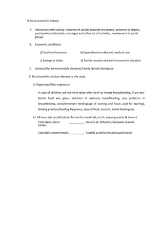 8.Socio-economic history:
A. Interaction with society: response of society towards the person, presence of stigma,
participation in festivals, marriages and other social activities, involvement in social
groups
B. Economic conditions:
a)Total family income b) Expenditure on diet and medical care
c) Savings or debts d) Family tensions due to the economic situation
C. Contacts(for communicable diseases):Family /social /workplace
9. Nutritional history (as relevant to the case):
a) Vegetarian/Non-vegetarian
In case of children, ask the time taken after birth to initiate breastfeeding, if any pre-
lacteal feed was given, duration of exclusive breastfeeding, any problems in
breastfeeding, complementary feeding(age of starting and foods used for starting),
feeding practices(feeding frequency, type of food, amount, bottle-feeding)etc.
b) 24-hour diet recall (tabular format for breakfast, lunch, evening snacks & dinner)
Total daily calorie
intake:
_, Classify as: deficient /adequate /excess
Total daily proteinintake: _, Classify as:deficient/adequate/excess
 