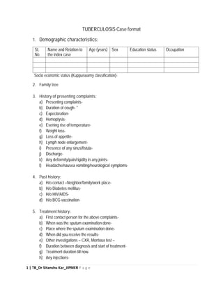 1 | TB_Dr Sitanshu Kar_JIPMER P a g e
TUBERCULOSIS Case format
1. Demographic characteristics:
SL
No
Name and Relation to
the index case
Age (years) Sex Education status Occupation
Socio economic status (Kuppuswamy classification)-
2. Family tree
3. History of presenting complaints:
a) Presenting complaints-
b) Duration of cough- *
c) Expectoration-
d) Hemoptysis-
e) Evening rise of temperature-
f) Weight loss-
g) Loss of appetite-
h) Lymph node enlargement-
i) Presence of any sinus/fistula-
j) Discharge-
k) Any deformity/pain/rigidity in any joints-
l) Headache/nausea vomiting/neurological symptoms-
4. Past history:
a) H/o contact –Neighbor/family/work place-
b) H/o Diabetes mellitus-
c) H/o HIV/AIDS-
d) H/o BCG vaccination-
5. Treatment history:
a) First contact person for the above complaints-
b) When was the sputum examination done-
c) Place where the sputum examination done-
d) When did you receive the results-
e) Other investigations – CXR, Montoux test –
f) Duration between diagnosis and start of treatment-
g) Treatment duration till now-
h) Any injections-
 