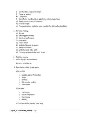 2 | TB_Dr Sitanshu Kar_JIPMER P a g e
i) On what dates received treatment-
j) Follow up sputum-
k) Compliance-
l) Side effects- Jaundice/loss of appatite/red coloured urine/rash/
m) Weight before the start of treatment-
n) Present weight -
o) Previous treatment h/o for the same condition-No of times/Duration/Place-
6. Personal history:
a) Alcohol
b) Smoking/pan chewing/
c) Menstrual h/o(females)-
7. Social aspects:
a) House layout-
b) Method of disposal of sputum-
c) KABP assessment-
d) Under five child in the family-
e) Chemo prophylaxis for the under 6 child
8. Nutrition history
9. General physical examination:
Presence of BCG scar-
10. Examination of the lymph nodes:
a) Inspection
o Situation,Size of the swelling
o Shape
o Redness
o Skin over the swelling
o Sinus/fistula
b) Palpation
o Tenderness
o Rise in temperature
o Consistency
o Matting
c) Presence of other swelling in the body
 