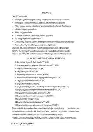 1 | Geriatric_Dr SSKAR_JIPMER
GERIATRIC
CHIEFCOMPLAINTS
• Locomotive–jointstiffness,pain,swelling,bonedeformity,limitedrangeofmovements
• Neurological–syncope,memoryloss,dizziness,falls,incoordination,paralysis
• CVS–dyspnoea,oedema,palpitations,Hypertension,Diabetes,Coronaryheartdisease
• RS–cough,sputum,haemoptysis
• Skin–itching,pigmentation
• GI–appetite,heartburns,constipation,diarrhea,dysphagia
• Psychiatry–Depression,sleepdisturbance
• Genitourinary–frequency,urgency,dribbling,forceof streamchanges,uterovaginalprolapse
• VisionandHearing–visualchanges,hearingloss,vertigo,tinnitus
DISABILITIES:(exploredifficultiesin vision,hearing,locomotion,useof publictransport)
SOCIALHISTORY:familysupport,instanceswherephysicalinabilitiesaffecttheirsociallife
FINANCIALSUPPORT:Benefitsreceived;Amountof moneyspenton healthcarepermonth
GERIATRICDEPRESSIONSCALE(SHORTVERSION)*
1) Areyoubasicallysatisfiedwith yourlife?YES/NO
2) Haveyoudroppedmanyofyouractivitiesand interests?YES/NO
3) Doyoufeelthatyour lifeisempty?YES/NO
4) Doyouoftengetbored?YES/NO
5) Areyou in goodspiritsmostof thetime? YES/NO
6) Areyouafraidthatsomethingbad is goingtohappento you?YES/NO
7) Doyoufeelhappymostof thetime?YES/NO
8) Doyouoftenfeelhelpless?YES/NO
9) Doyouprefertostayat home,ratherthangoingoutanddoingnewthings?YES /NO
10)Doyoufeelyouhavemoreproblemswithmemorythanmost?YES/NO
11)Doyouthink it iswonderfultobe alivenow?YES/NO
12)Doyoufeelprettyworthlessthewayyouarenow?YES/NO
13)Doyoufeelfullof energy?YES/NO
14)Doyoufeelthatyoursituationishopeless?YES/NO
15)Doyouthinkthatmostpeoplearebetteroff than youare?YES/NO
Answersinboldindicateprobabledepression.Althoughdifferingsensitivitiesand specificitieshave
beenobtainedacrossstudies,forclinicalpurposesscore> 5pointsis suggestiveof depressionand
shouldwarrantafollow-upinterview.Scores>10arealmostalwaysdepression.
*Kaplan&Sadock'ssynopsisofpsychiatryByBenjaminJ.Sadock,HaroldI.Kaplan,VirginiaA.Sadock
 