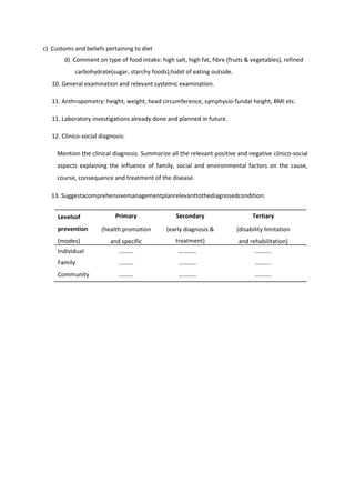c) Customs and beliefs pertaining to diet
d) Comment on type of food intake: high salt, high fat, fibre (fruits & vegetables), refined
carbohydrate(sugar, starchy foods);habit of eating outside.
10. General examination and relevant systemic examination.
11. Anthropometry: height, weight, head circumference, symphysio-fundal height, BMI etc.
11. Laboratory investigations already done and planned in future.
12. Clinico-social diagnosis:
Mention the clinical diagnosis. Summarize all the relevant positive and negative clinico-social
aspects explaining the influence of family, social and environmental factors on the cause,
course, consequence and treatment of the disease.
13. Suggestacomprehensivemanagementplanrelevanttothediagnosedcondition:
Levelsof
prevention
(modes)
Primary
(health promotion
and specific
protection)
Secondary
(early diagnosis &
treatment)
Tertiary
(disability limitation
and rehabilitation)
Individual ………. ………… ………..
Family ………. ………… ………..
Community ………. ………… ………..
 