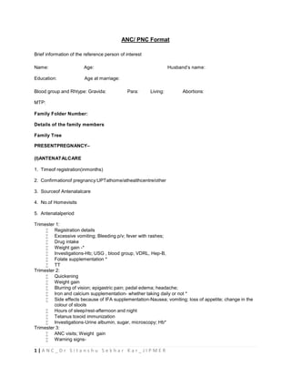1 | A N C _ D r S i t a n s h u S e k h a r K a r _ J I P M E R
ANC/ PNC Format
Brief information of the reference person of interest
Name: Age: Husband’s name:
Education: Age at marriage:
Blood group and Rhtype: Gravida: Para: Living: Abortions:
MTP:
Family Folder Number:
Details of the family members
Family Tree
PRESENTPREGNANCY–
(I)ANTENATALCARE
1. Timeof registration(inmonths)
2. Confirmationof pregnancy:UPTathome/athealthcentre/other
3. Sourceof Antenatalcare
4. No.of Homevisits
5. Antenatalperiod
Trimester 1:
 Registration details
 Excessive vomiting; Bleeding p/v; fever with rashes;
 Drug intake
 Weight gain -*
 Investigations-Hb; USG , blood group, VDRL, Hep-B,
 Folate supplementation *
 TT
Trimester 2:
 Quickening
 Weight gain
 Blurring of vision; epigastric pain; pedal edema; headache;
 Iron and calcium supplementation- whether taking daily or not *
 Side effects because of IFA supplementation-Nausea; vomiting; loss of appetite; change in the
colour of stools
 Hours of sleep/rest-afternoon and night
 Tetanus toxoid immunization
 Investigations-Urine albumin, sugar, microscopy; Hb*
Trimester 3:
 ANC visits; Weight gain
 Warning signs-
 