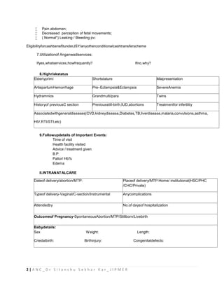 2 | A N C _ D r S i t a n s h u S e k h a r K a r _ J I P M E R
 Pain abdomen;
 Decreased perception of fetal movements;
 ( Normal*) Leaking / Bleeding pv;
EligibilityforcashbenefitunderJSY/anyotherconditionalcashtransferscheme
7.Utilizationof Anganwadiservices:
Ifyes,whatservices,howfrequently? Ifno,why?
8.Highriskstatus
Elderlyprimi Shortstature Malpresentation
AntepartumHemorrhage Pre–Eclampsia&Eclampsia SevereAnemia
Hydramnios Grandmulti/para Twins
Historyof previousC section Previousstill-birth,IUD,abortions Treatmentfor infertility
Associatedwithgeneraldiseases(CVD,kidneydisease,Diabetes,TB,liverdisease,malaria,convulsions,asthma,
HIV,RTI/STI,etc)
9.Followupdetails of Important Events:
Time of visit
Health facility visited
Advice / treatment given
B.P.
Pallor/ Hb%
Edema
II.INTRANATALCARE
Dateof delivery/abortion/MTP: Placeof delivery/MTP:Home/ institutional(HSC/PHC
/CHC/Private)
Typeof delivery-Vaginal/C-section/Instrumental Anycomplications
Attendedby No.of daysof hospitalization
Outcomeof Pregnancy-SpontaneousAbortion/MTP/Stillborn/Livebirth
Babydetails:
Sex Weight: Length:
Criedatbirth: Birthinjury: Congenitaldefects:
 