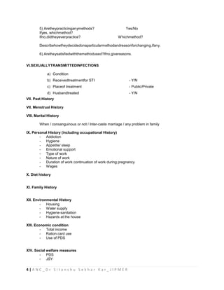 4 | A N C _ D r S i t a n s h u S e k h a r K a r _ J I P M E R
5) Aretheypracticinganymethods? Yes/No
Ifyes, whichmethod?
Ifno,didtheyeverpractice? Whichmethod?
Describehowtheydecidedonaparticularmethodandreasonforchanging,ifany.
6) Aretheysatisfiedwiththemethodused?Ifno,givereasons.
VI.SEXUALLYTRANSMITTEDINFECTIONS
a) Condition
b) Receivedtreatmentfor STI - Y/N
c) Placeof treatment - Public/Private
d) Husbandtreated - Y/N
VII. Past History
VII. Menstrual History
VIII. Marital History
When / consanguinous or not / Inter-caste marriage / any problem in family
IX. Personal History (including occupational History)
- Addiction
- Hygiene
- Appetite/ sleep
- Emotional support
- Type of work
- Nature of work
- Duration of work continuation of work during pregnancy
- Wages
X. Diet history
XI. Family History
XII. Environmental History
- Housing
- Water supply
- Hygiene-sanitation
- Hazards at the house
XIII. Economic condition
- Total income
- Ration card use
- Use of PDS
XIV. Social welfare measures
- PDS
- JSY
 