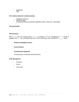 5 | A N C _ D r S i t a n s h u S e k h a r K a r _ J I P M E R
- Anganwadi
- SHG
XV. Customs observed / cultural practices
- Valagaapu ceremony
- Dietary changes
- Knowledge attitude and practices regarding nutrition, child care, contraception
XVI. Examination
XVII. Summary
Mrs X, ------ year old, married since------------, is currently in 1
st
/ 2
nd
/ 3
rd
pregnancy in ------month of
gestation with ------ such complaints (high risk or not) is palnning for safe confinement in ______ center.
Positive and Negative Factors
Level of failures
Comprehensive Diagnosis
Include physical, mental and social dimensions
XVIII. Management
- Individual
- Family
- Community
 