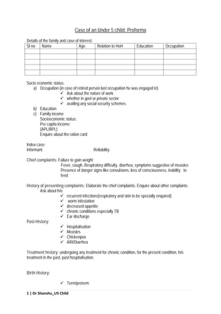 1 | Dr Sitanshu_U5 Child
Case of an Under 5 child: Proforma
Details of the family and case of interest:
Sl no Name Age Relation to HoH Education Occupation
Socio economic status:
a) Occupation (in case of retired person last occupation he was engaged in)
 Ask about the nature of work
 whether in govt or private sector
 availing any social security schemes
b) Education
c) Family income
Socioeconomic status:
Per capita income:
(APL/BPL)
Enquire about the ration card
Index case:
Informant: Reliability:
Chief complaints: Failure to gain weight
Fever, cough, Respiratory difficulty, diarrhea, symptoms suggestive of measles
Presence of danger signs like convulsions, loss of consciousness, inability to
feed
History of presenting complaints: Elaborate the chief complaints. Enquire about other complaints.
Ask about h/o
 recurrent infections(respiratory and skin to be specially enquired)
 worm infestation
 decreased appetite
 chronic conditions especially TB
 Ear discharge
Past History:
 Hospitalisation
 Measles
 Chickenpox
 ARI/Diarrhea
Treatment history: undergoing any treatment for chronic condition, for the present condition, h/o
treatment in the past, past hospitalisation.
Birth History:
 Term/preterm
 