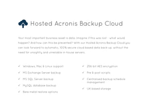 Hosted Acronis Backup Cloud
Your most important business asset is data. Imagine if this was lost - what would
happen? And how can this be prevented? With our Hosted Acronis Backup Cloud you
can look forward to automatic, 100% secure cloud based data back-up, without the
need for unsightly and unreliable in-house servers.
P Windows, Mac & Linux support
P MS Exchange Server backup
P MS SQL Server backup
P MySQL database backup
P Bare metal restore options
P 256-bit AES encryption
P Pre & post scripts
P Centralised backup schedule 		
management
P UK based storage
 