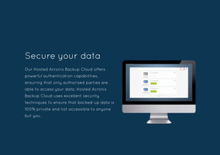 Our Hosted Acronis Backup Cloud offers
powerful authentication capabilities,
ensuring that only authorised parties are
able to access your data. Hosted Acronis
Backup Cloud uses excellent security
techniques to ensure that backed-up data is
100% private and not accessible to anyone
but you.
Secure your data
 