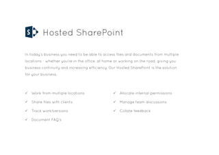 Hosted SharePoint
In today’s business you need to be able to access files and documents from multiple
locations - whether you’re in the office, at home or working on the road, giving you
business continuity and increasing efficiency. Our Hosted SharePoint is the solution
for your business.
P Work from multiple locations
P Share files with clients
P Track work/versions
P Document FAQ’s
P Allocate internal permissions
P Manage team discussions
P Collate feedback
 