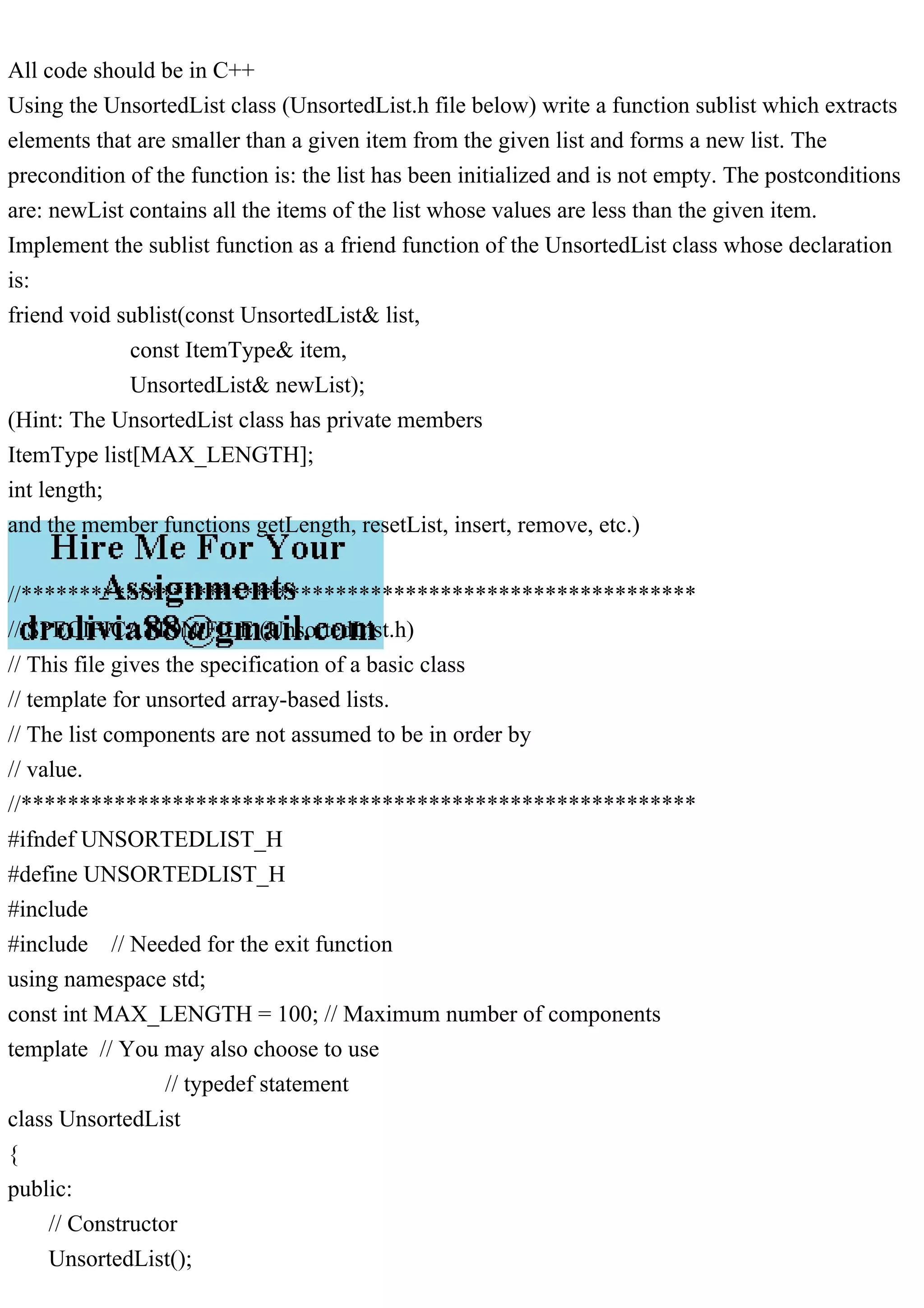 All code should be in C++ Using the UnsortedList class (UnsortedList.h file below) write a function sublist which extracts elements that are smaller than a given item from the given list and forms a new list. The precondition of the function is: the list has been initialized and is not empty. The postconditions are: newList contains all the items of the list whose values are less than the given item. Implement the sublist function as a friend function of the UnsortedList class whose declaration is: friend void sublist(const UnsortedList& list, const ItemType& item, UnsortedList& newList); (Hint: The UnsortedList class has private members ItemType list[MAX_LENGTH]; int length; and the member functions getLength, resetList, insert, remove, etc.) //********************************************************** // SPECIFICATION FILE (UnsortedList.h) // This file gives the specification of a basic class // template for unsorted array-based lists. // The list components are not assumed to be in order by // value. //********************************************************** #ifndef UNSORTEDLIST_H #define UNSORTEDLIST_H #include #include // Needed for the exit function using namespace std; const int MAX_LENGTH = 100; // Maximum number of components template // You may also choose to use // typedef statement class UnsortedList { public: // Constructor UnsortedList(); 