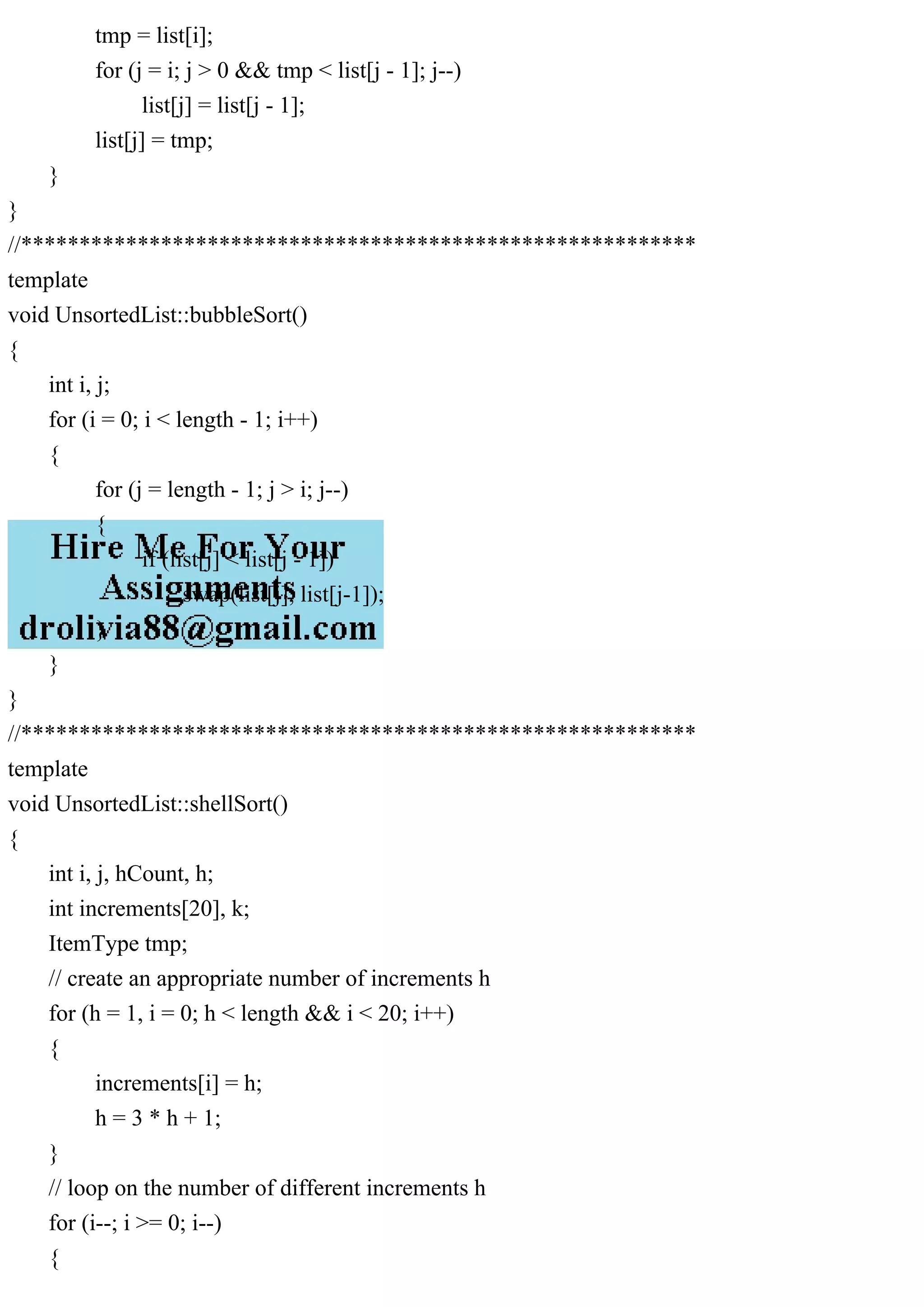 tmp = list[i]; for (j = i; j > 0 && tmp < list[j - 1]; j--) list[j] = list[j - 1]; list[j] = tmp; } } //********************************************************** template void UnsortedList::bubbleSort() { int i, j; for (i = 0; i < length - 1; i++) { for (j = length - 1; j > i; j--) { if (list[j] < list[j - 1]) swap(list[j], list[j-1]); } } } //********************************************************** template void UnsortedList::shellSort() { int i, j, hCount, h; int increments[20], k; ItemType tmp; // create an appropriate number of increments h for (h = 1, i = 0; h < length && i < 20; i++) { increments[i] = h; h = 3 * h + 1; } // loop on the number of different increments h for (i--; i >= 0; i--) { 