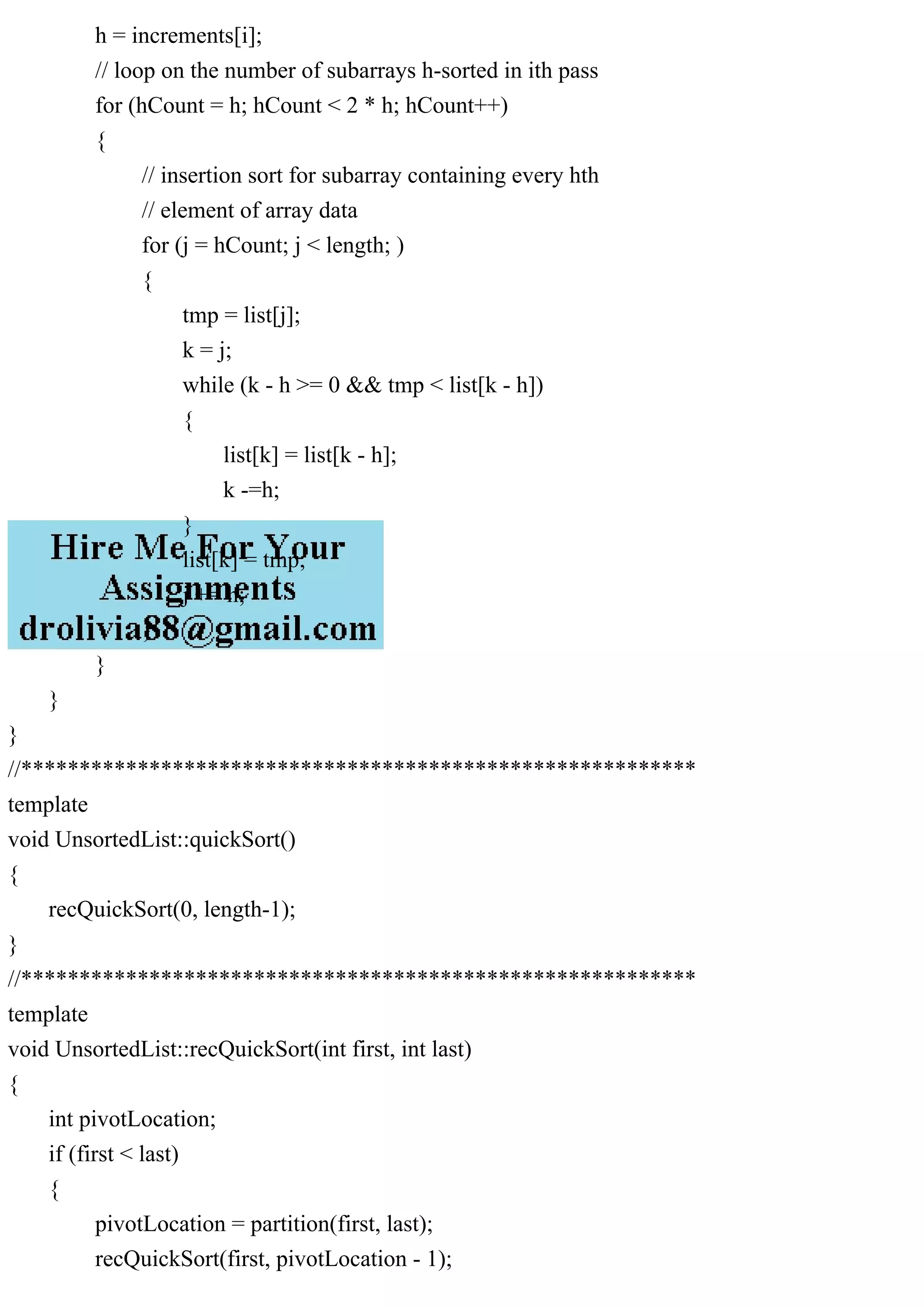h = increments[i]; // loop on the number of subarrays h-sorted in ith pass for (hCount = h; hCount < 2 * h; hCount++) { // insertion sort for subarray containing every hth // element of array data for (j = hCount; j < length; ) { tmp = list[j]; k = j; while (k - h >= 0 && tmp < list[k - h]) { list[k] = list[k - h]; k -=h; } list[k] = tmp; j += h; } } } } //********************************************************** template void UnsortedList::quickSort() { recQuickSort(0, length-1); } //********************************************************** template void UnsortedList::recQuickSort(int first, int last) { int pivotLocation; if (first < last) { pivotLocation = partition(first, last); recQuickSort(first, pivotLocation - 1); 