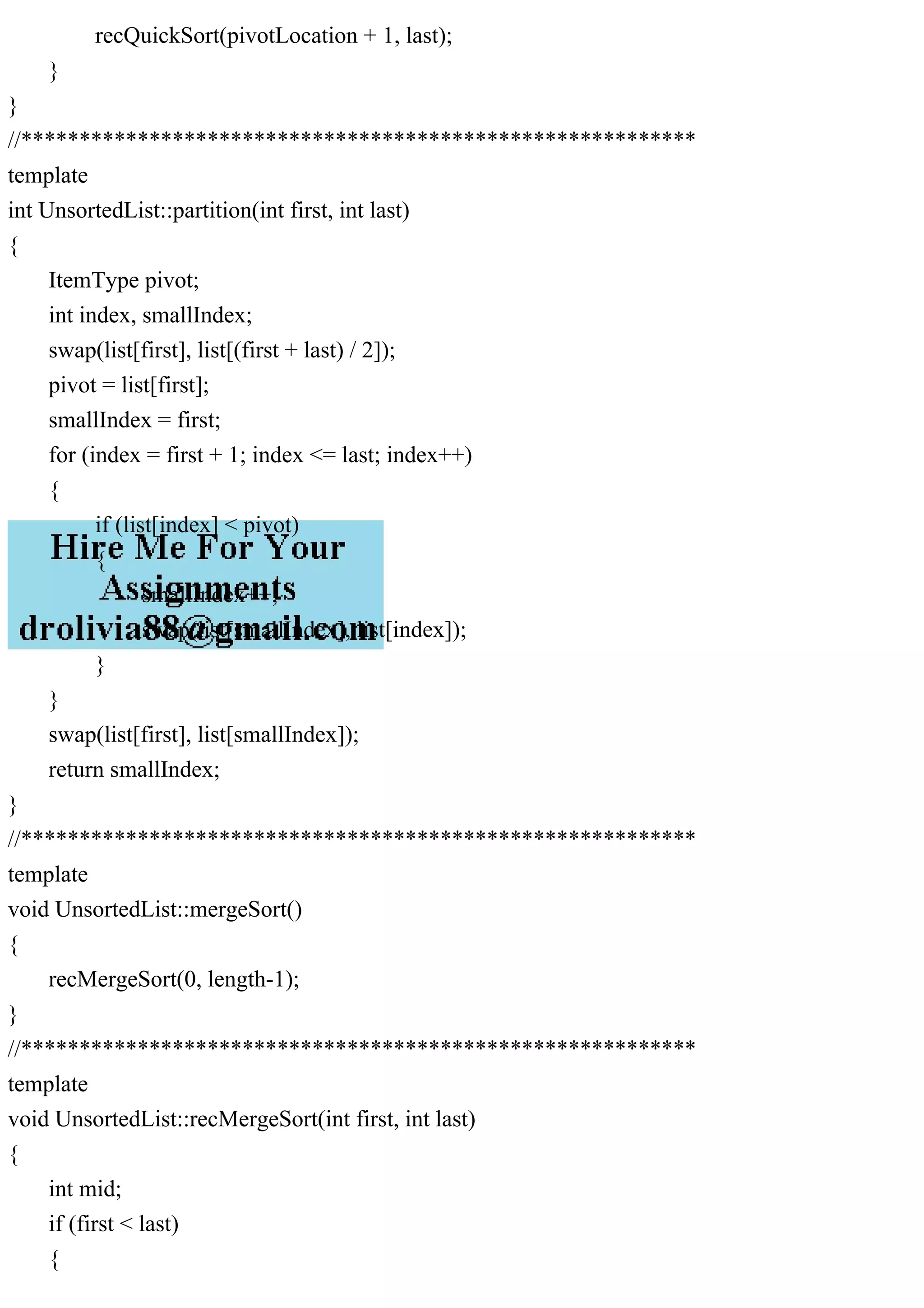 recQuickSort(pivotLocation + 1, last); } } //********************************************************** template int UnsortedList::partition(int first, int last) { ItemType pivot; int index, smallIndex; swap(list[first], list[(first + last) / 2]); pivot = list[first]; smallIndex = first; for (index = first + 1; index <= last; index++) { if (list[index] < pivot) { smallIndex++; swap(list[smallIndex], list[index]); } } swap(list[first], list[smallIndex]); return smallIndex; } //********************************************************** template void UnsortedList::mergeSort() { recMergeSort(0, length-1); } //********************************************************** template void UnsortedList::recMergeSort(int first, int last) { int mid; if (first < last) { 