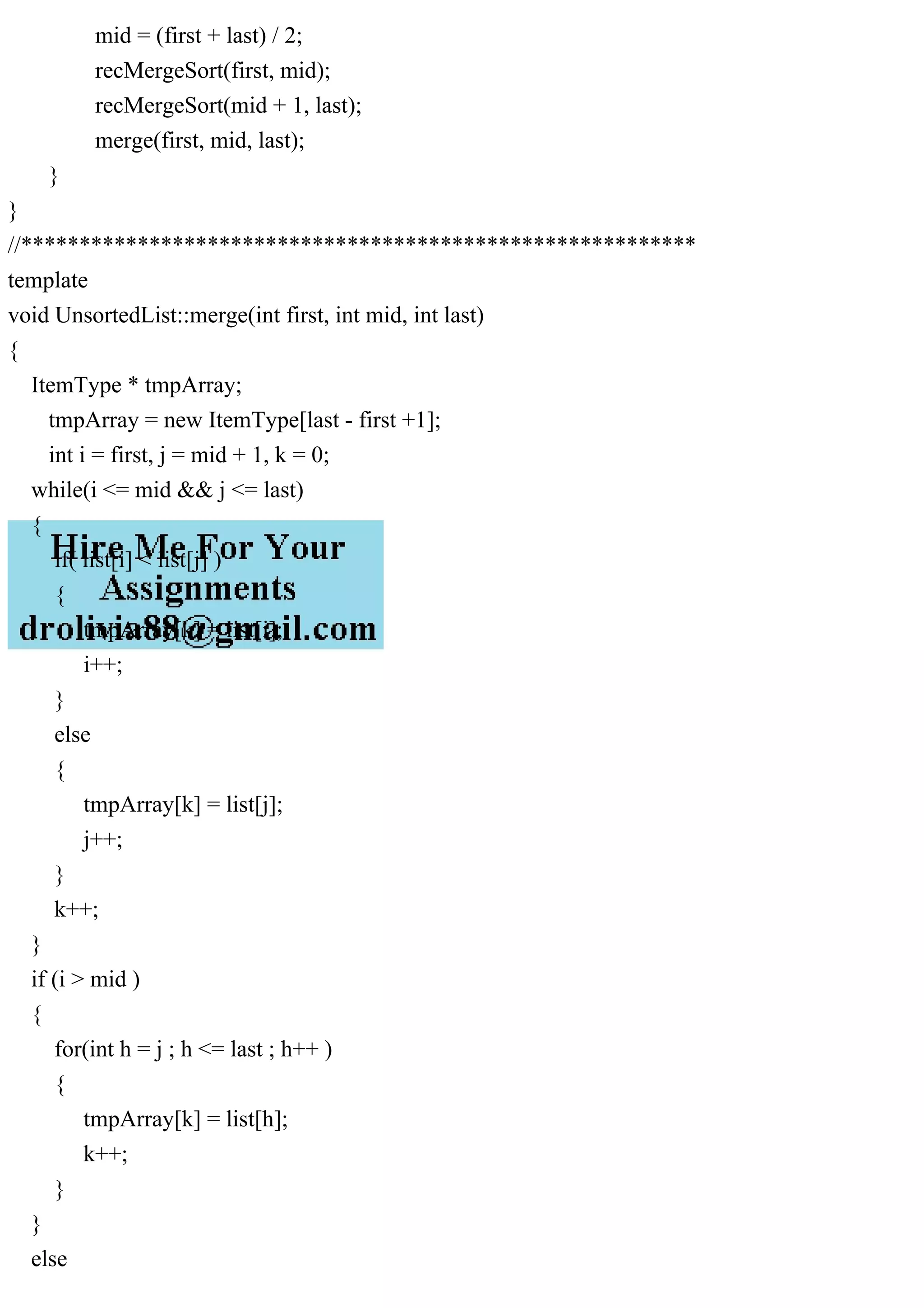 mid = (first + last) / 2; recMergeSort(first, mid); recMergeSort(mid + 1, last); merge(first, mid, last); } } //********************************************************** template void UnsortedList::merge(int first, int mid, int last) { ItemType * tmpArray; tmpArray = new ItemType[last - first +1]; int i = first, j = mid + 1, k = 0; while(i <= mid && j <= last) { if( list[i] < list[j] ) { tmpArray[k] = list[i]; i++; } else { tmpArray[k] = list[j]; j++; } k++; } if (i > mid ) { for(int h = j ; h <= last ; h++ ) { tmpArray[k] = list[h]; k++; } } else 