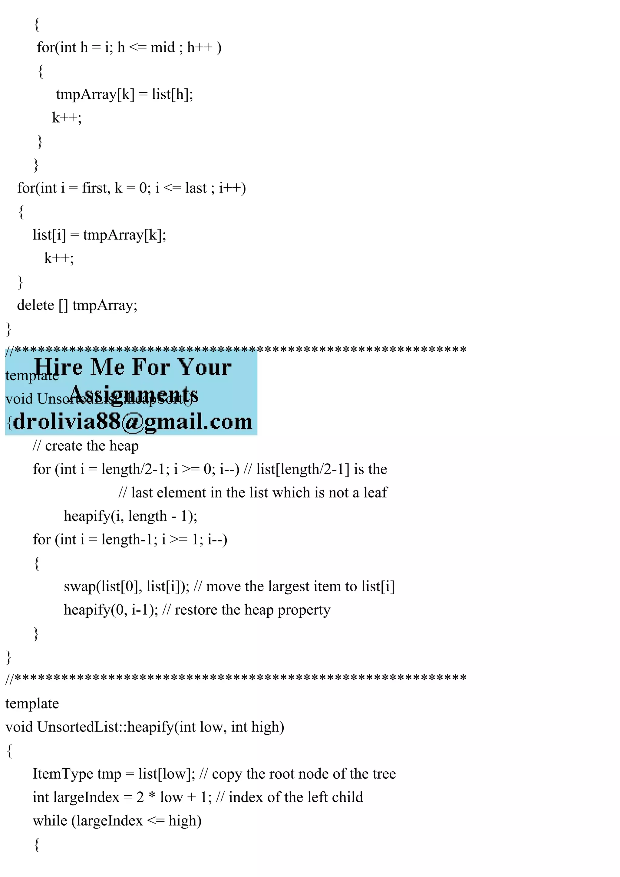 { for(int h = i; h <= mid ; h++ ) { tmpArray[k] = list[h]; k++; } } for(int i = first, k = 0; i <= last ; i++) { list[i] = tmpArray[k]; k++; } delete [] tmpArray; } //********************************************************** template void UnsortedList::heapSort() { // create the heap for (int i = length/2-1; i >= 0; i--) // list[length/2-1] is the // last element in the list which is not a leaf heapify(i, length - 1); for (int i = length-1; i >= 1; i--) { swap(list[0], list[i]); // move the largest item to list[i] heapify(0, i-1); // restore the heap property } } //********************************************************** template void UnsortedList::heapify(int low, int high) { ItemType tmp = list[low]; // copy the root node of the tree int largeIndex = 2 * low + 1; // index of the left child while (largeIndex <= high) { 