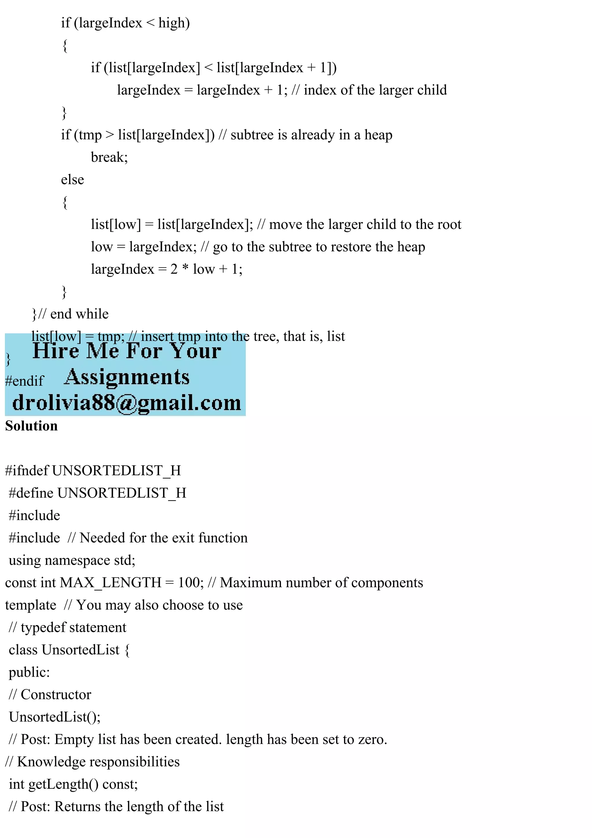 if (largeIndex < high) { if (list[largeIndex] < list[largeIndex + 1]) largeIndex = largeIndex + 1; // index of the larger child } if (tmp > list[largeIndex]) // subtree is already in a heap break; else { list[low] = list[largeIndex]; // move the larger child to the root low = largeIndex; // go to the subtree to restore the heap largeIndex = 2 * low + 1; } }// end while list[low] = tmp; // insert tmp into the tree, that is, list } #endif Solution #ifndef UNSORTEDLIST_H #define UNSORTEDLIST_H #include #include // Needed for the exit function using namespace std; const int MAX_LENGTH = 100; // Maximum number of components template // You may also choose to use // typedef statement class UnsortedList { public: // Constructor UnsortedList(); // Post: Empty list has been created. length has been set to zero. // Knowledge responsibilities int getLength() const; // Post: Returns the length of the list 