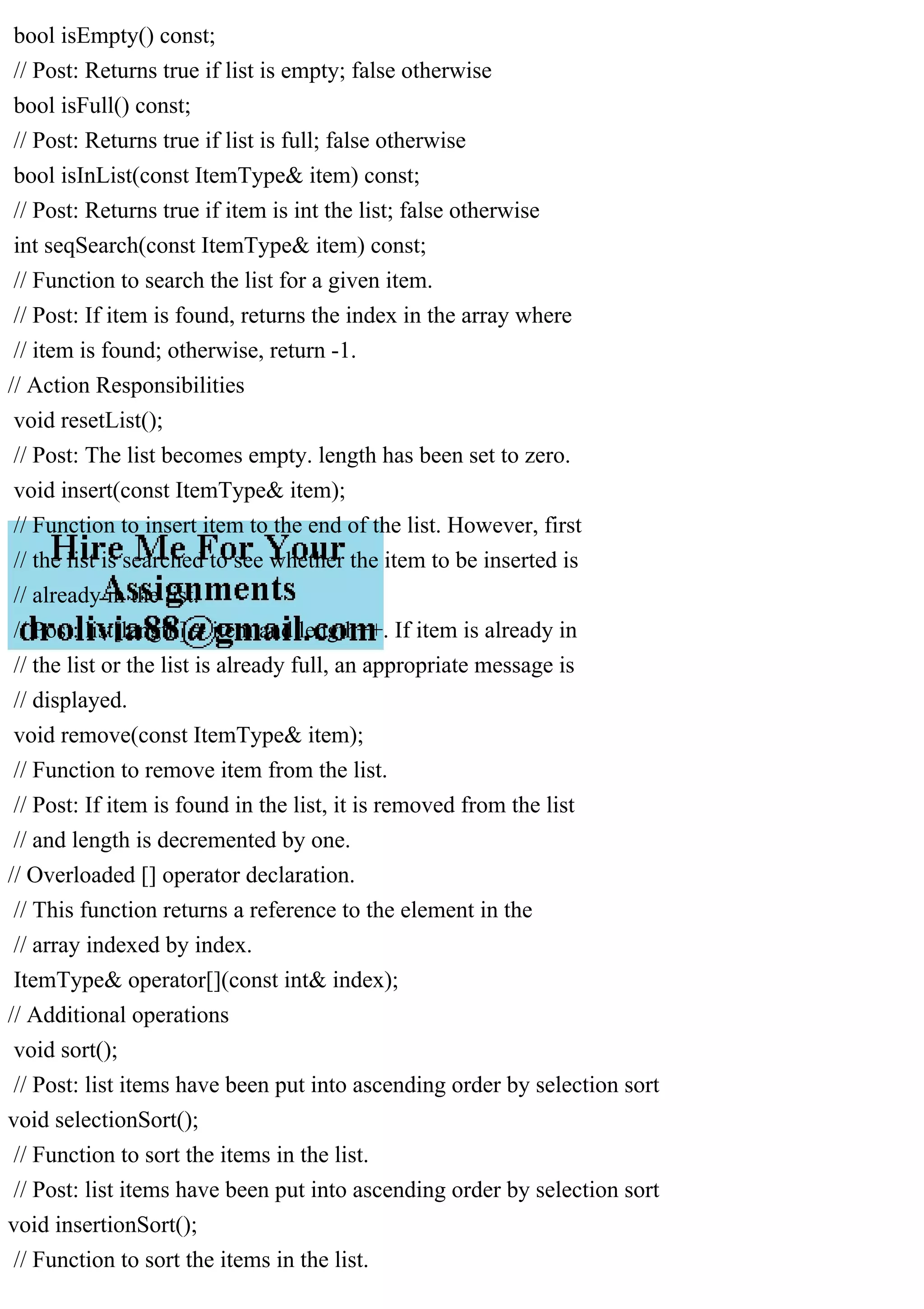 bool isEmpty() const; // Post: Returns true if list is empty; false otherwise bool isFull() const; // Post: Returns true if list is full; false otherwise bool isInList(const ItemType& item) const; // Post: Returns true if item is int the list; false otherwise int seqSearch(const ItemType& item) const; // Function to search the list for a given item. // Post: If item is found, returns the index in the array where // item is found; otherwise, return -1. // Action Responsibilities void resetList(); // Post: The list becomes empty. length has been set to zero. void insert(const ItemType& item); // Function to insert item to the end of the list. However, first // the list is searched to see whether the item to be inserted is // already in the list. // Post: list[length] = item and length++. If item is already in // the list or the list is already full, an appropriate message is // displayed. void remove(const ItemType& item); // Function to remove item from the list. // Post: If item is found in the list, it is removed from the list // and length is decremented by one. // Overloaded [] operator declaration. // This function returns a reference to the element in the // array indexed by index. ItemType& operator[](const int& index); // Additional operations void sort(); // Post: list items have been put into ascending order by selection sort void selectionSort(); // Function to sort the items in the list. // Post: list items have been put into ascending order by selection sort void insertionSort(); // Function to sort the items in the list. 