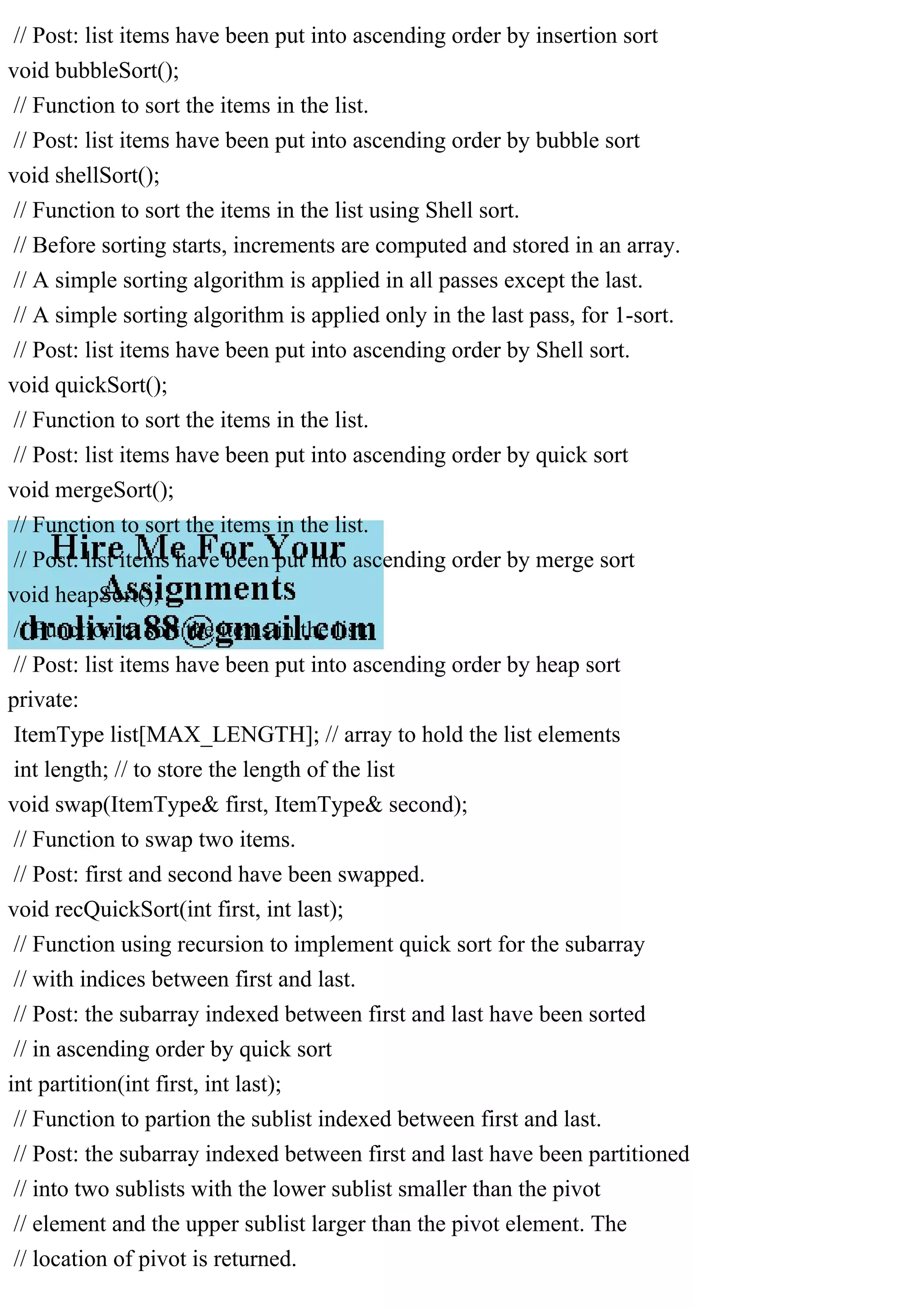 // Post: list items have been put into ascending order by insertion sort void bubbleSort(); // Function to sort the items in the list. // Post: list items have been put into ascending order by bubble sort void shellSort(); // Function to sort the items in the list using Shell sort. // Before sorting starts, increments are computed and stored in an array. // A simple sorting algorithm is applied in all passes except the last. // A simple sorting algorithm is applied only in the last pass, for 1-sort. // Post: list items have been put into ascending order by Shell sort. void quickSort(); // Function to sort the items in the list. // Post: list items have been put into ascending order by quick sort void mergeSort(); // Function to sort the items in the list. // Post: list items have been put into ascending order by merge sort void heapSort(); // Function to sort the items in the list. // Post: list items have been put into ascending order by heap sort private: ItemType list[MAX_LENGTH]; // array to hold the list elements int length; // to store the length of the list void swap(ItemType& first, ItemType& second); // Function to swap two items. // Post: first and second have been swapped. void recQuickSort(int first, int last); // Function using recursion to implement quick sort for the subarray // with indices between first and last. // Post: the subarray indexed between first and last have been sorted // in ascending order by quick sort int partition(int first, int last); // Function to partion the sublist indexed between first and last. // Post: the subarray indexed between first and last have been partitioned // into two sublists with the lower sublist smaller than the pivot // element and the upper sublist larger than the pivot element. The // location of pivot is returned. 