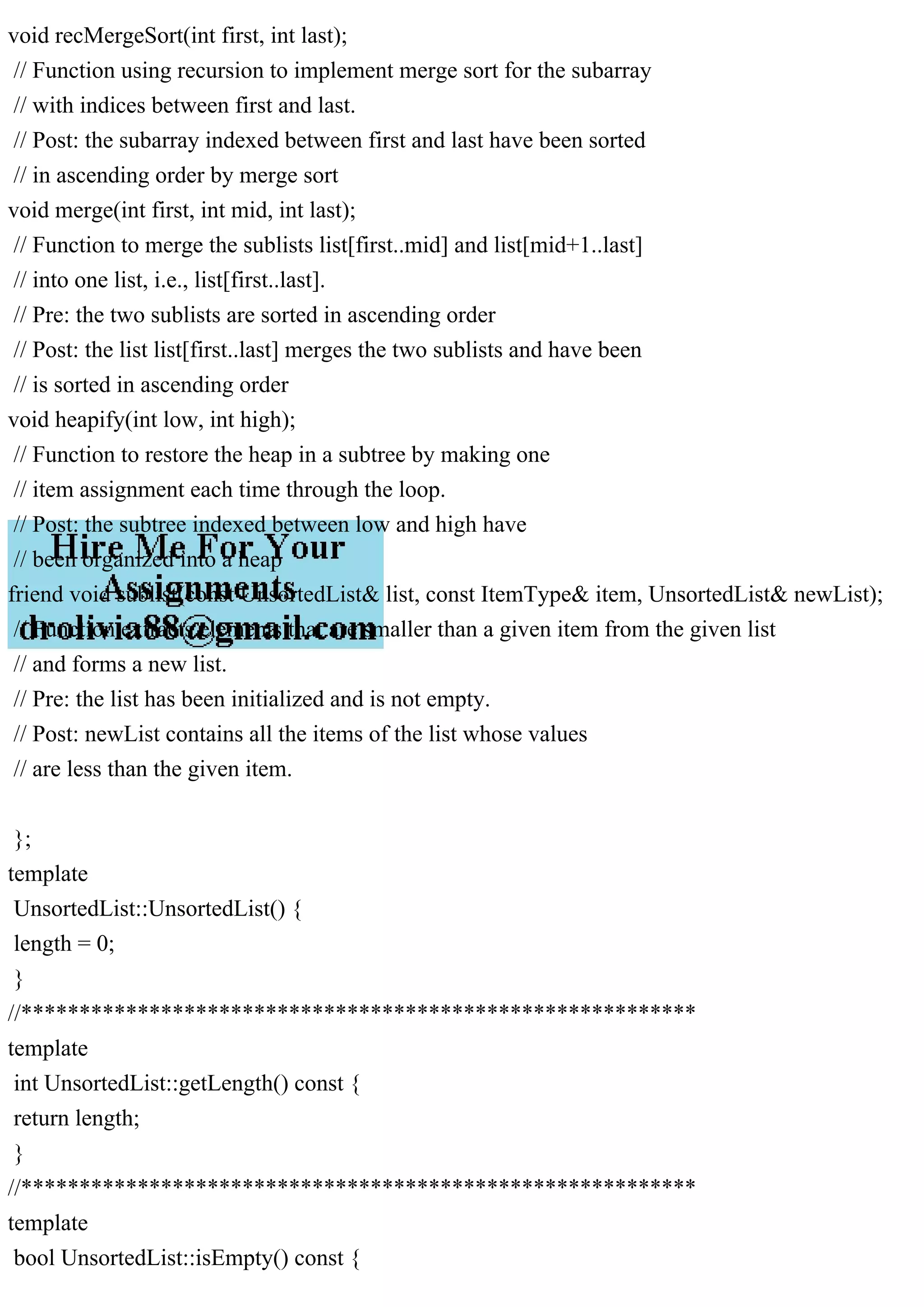 void recMergeSort(int first, int last); // Function using recursion to implement merge sort for the subarray // with indices between first and last. // Post: the subarray indexed between first and last have been sorted // in ascending order by merge sort void merge(int first, int mid, int last); // Function to merge the sublists list[first..mid] and list[mid+1..last] // into one list, i.e., list[first..last]. // Pre: the two sublists are sorted in ascending order // Post: the list list[first..last] merges the two sublists and have been // is sorted in ascending order void heapify(int low, int high); // Function to restore the heap in a subtree by making one // item assignment each time through the loop. // Post: the subtree indexed between low and high have // been organized into a heap friend void sublist(const UnsortedList& list, const ItemType& item, UnsortedList& newList); // Function extracts elements that are smaller than a given item from the given list // and forms a new list. // Pre: the list has been initialized and is not empty. // Post: newList contains all the items of the list whose values // are less than the given item. }; template UnsortedList::UnsortedList() { length = 0; } //********************************************************** template int UnsortedList::getLength() const { return length; } //********************************************************** template bool UnsortedList::isEmpty() const { 
