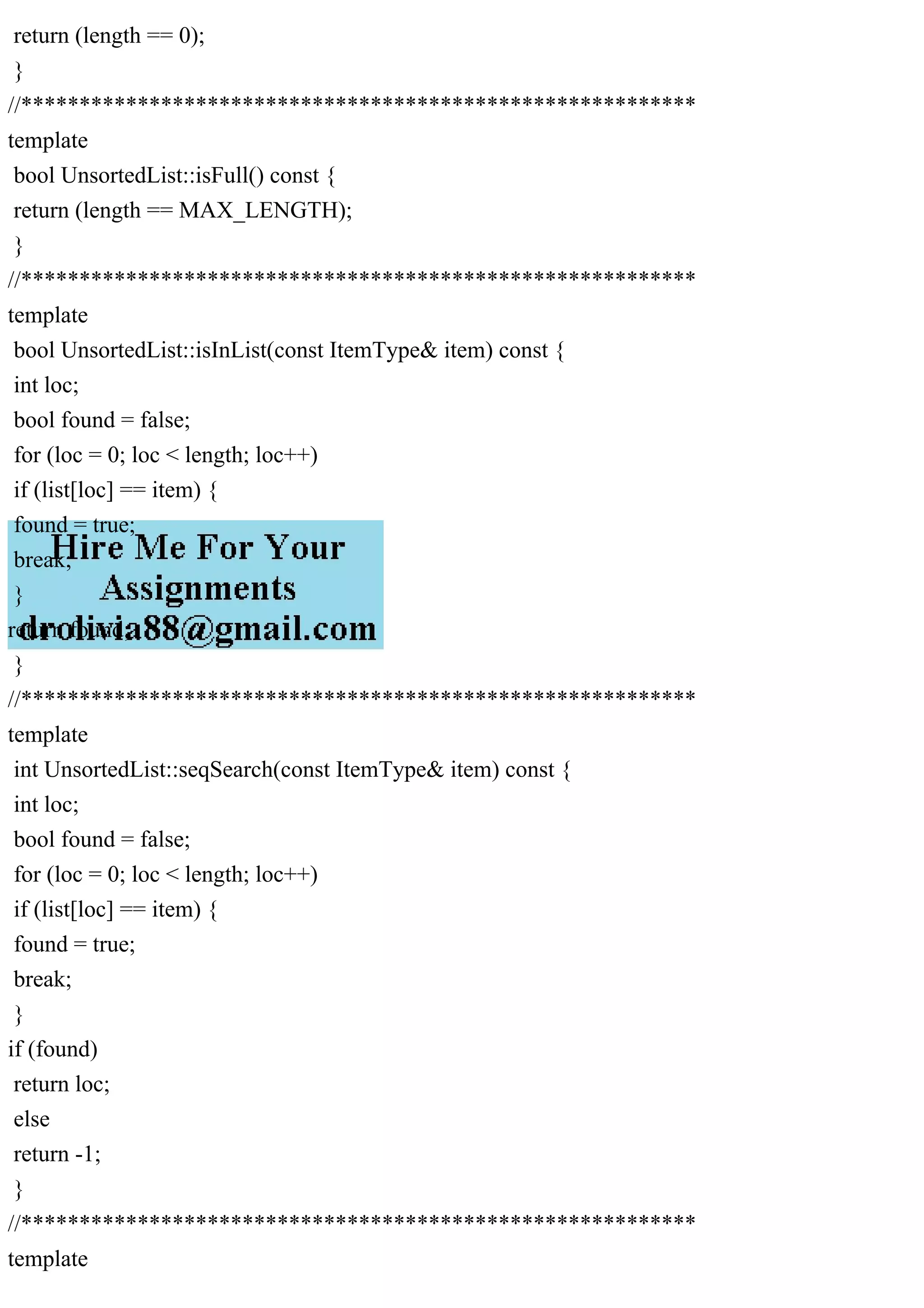 return (length == 0); } //********************************************************** template bool UnsortedList::isFull() const { return (length == MAX_LENGTH); } //********************************************************** template bool UnsortedList::isInList(const ItemType& item) const { int loc; bool found = false; for (loc = 0; loc < length; loc++) if (list[loc] == item) { found = true; break; } return found; } //********************************************************** template int UnsortedList::seqSearch(const ItemType& item) const { int loc; bool found = false; for (loc = 0; loc < length; loc++) if (list[loc] == item) { found = true; break; } if (found) return loc; else return -1; } //********************************************************** template 