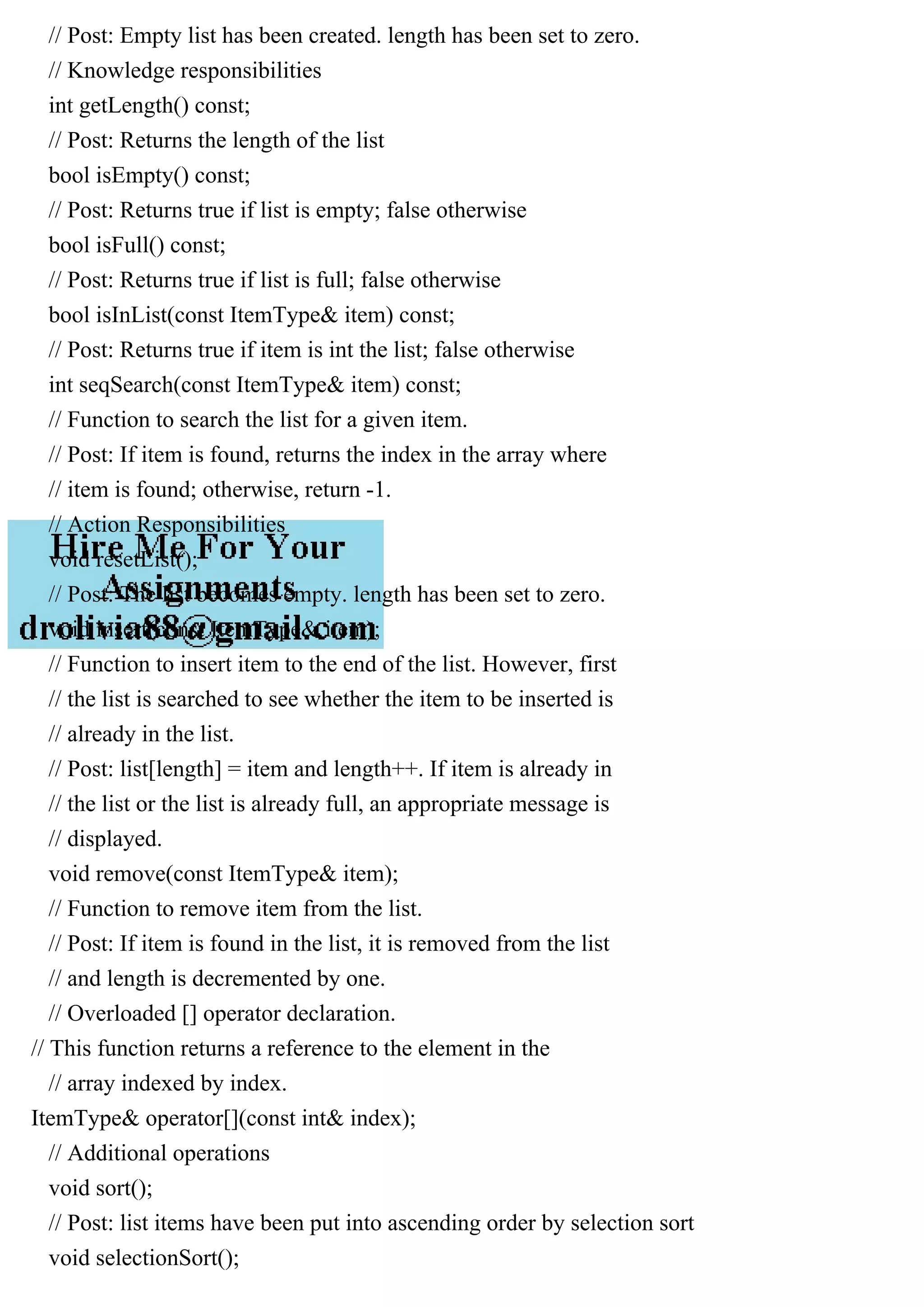 // Post: Empty list has been created. length has been set to zero. // Knowledge responsibilities int getLength() const; // Post: Returns the length of the list bool isEmpty() const; // Post: Returns true if list is empty; false otherwise bool isFull() const; // Post: Returns true if list is full; false otherwise bool isInList(const ItemType& item) const; // Post: Returns true if item is int the list; false otherwise int seqSearch(const ItemType& item) const; // Function to search the list for a given item. // Post: If item is found, returns the index in the array where // item is found; otherwise, return -1. // Action Responsibilities void resetList(); // Post: The list becomes empty. length has been set to zero. void insert(const ItemType& item); // Function to insert item to the end of the list. However, first // the list is searched to see whether the item to be inserted is // already in the list. // Post: list[length] = item and length++. If item is already in // the list or the list is already full, an appropriate message is // displayed. void remove(const ItemType& item); // Function to remove item from the list. // Post: If item is found in the list, it is removed from the list // and length is decremented by one. // Overloaded [] operator declaration. // This function returns a reference to the element in the // array indexed by index. ItemType& operator[](const int& index); // Additional operations void sort(); // Post: list items have been put into ascending order by selection sort void selectionSort(); 