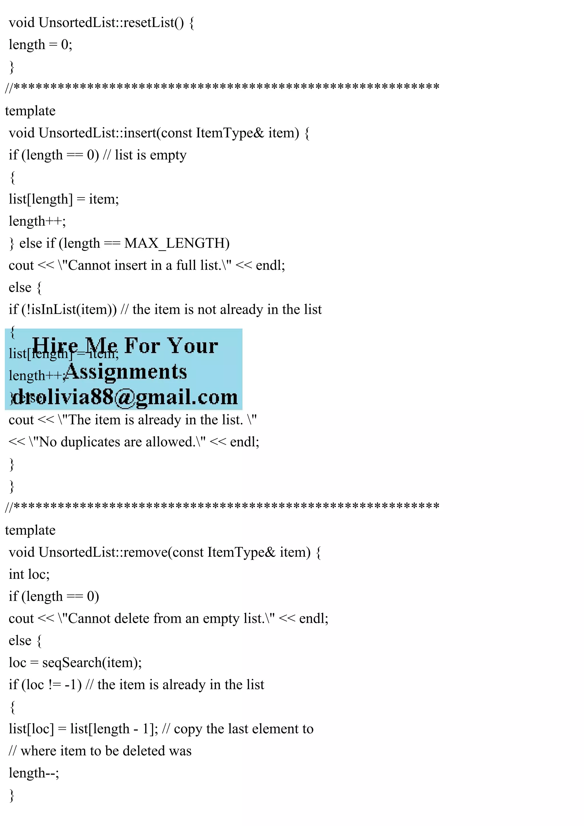 void UnsortedList::resetList() { length = 0; } //********************************************************** template void UnsortedList::insert(const ItemType& item) { if (length == 0) // list is empty { list[length] = item; length++; } else if (length == MAX_LENGTH) cout << "Cannot insert in a full list." << endl; else { if (!isInList(item)) // the item is not already in the list { list[length] = item; length++; } else cout << "The item is already in the list. " << "No duplicates are allowed." << endl; } } //********************************************************** template void UnsortedList::remove(const ItemType& item) { int loc; if (length == 0) cout << "Cannot delete from an empty list." << endl; else { loc = seqSearch(item); if (loc != -1) // the item is already in the list { list[loc] = list[length - 1]; // copy the last element to // where item to be deleted was length--; } 