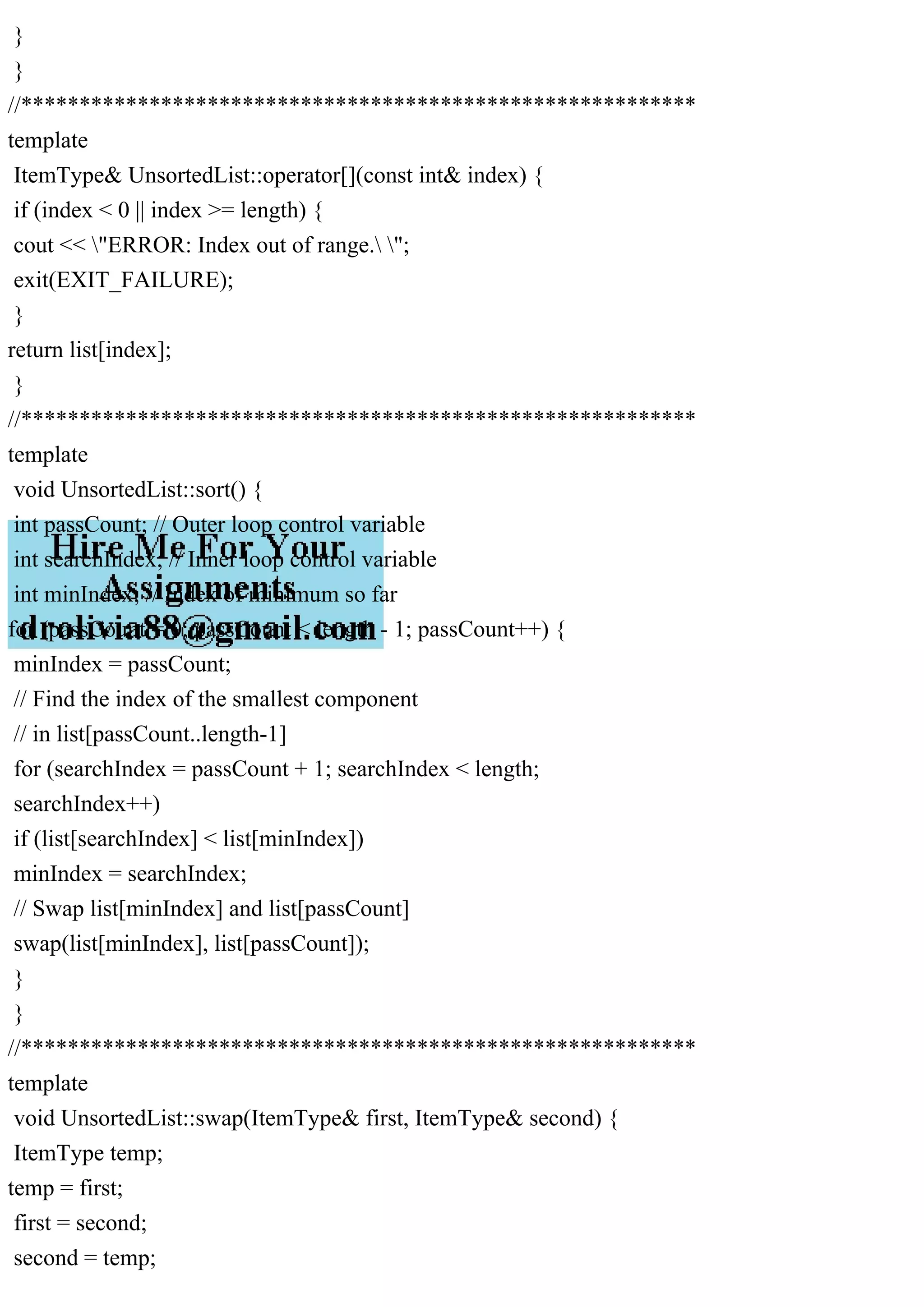 } } //********************************************************** template ItemType& UnsortedList::operator[](const int& index) { if (index < 0 || index >= length) { cout << "ERROR: Index out of range. "; exit(EXIT_FAILURE); } return list[index]; } //********************************************************** template void UnsortedList::sort() { int passCount; // Outer loop control variable int searchIndex; // Inner loop control variable int minIndex; // Index of minimum so far for (passCount = 0; passCount < length - 1; passCount++) { minIndex = passCount; // Find the index of the smallest component // in list[passCount..length-1] for (searchIndex = passCount + 1; searchIndex < length; searchIndex++) if (list[searchIndex] < list[minIndex]) minIndex = searchIndex; // Swap list[minIndex] and list[passCount] swap(list[minIndex], list[passCount]); } } //********************************************************** template void UnsortedList::swap(ItemType& first, ItemType& second) { ItemType temp; temp = first; first = second; second = temp; 