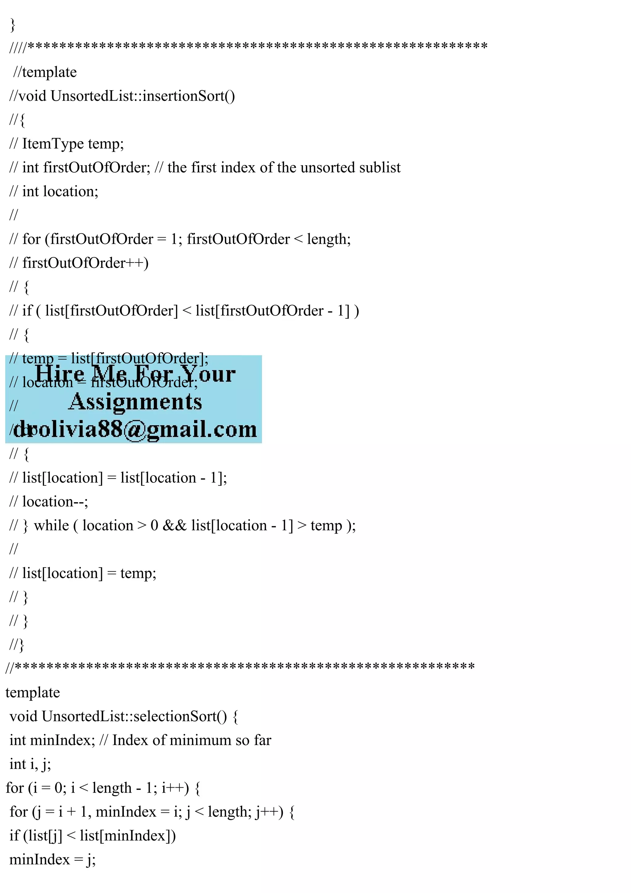 } ////********************************************************** //template //void UnsortedList::insertionSort() //{ // ItemType temp; // int firstOutOfOrder; // the first index of the unsorted sublist // int location; // // for (firstOutOfOrder = 1; firstOutOfOrder < length; // firstOutOfOrder++) // { // if ( list[firstOutOfOrder] < list[firstOutOfOrder - 1] ) // { // temp = list[firstOutOfOrder]; // location = firstOutOfOrder; // // do // { // list[location] = list[location - 1]; // location--; // } while ( location > 0 && list[location - 1] > temp ); // // list[location] = temp; // } // } //} //********************************************************** template void UnsortedList::selectionSort() { int minIndex; // Index of minimum so far int i, j; for (i = 0; i < length - 1; i++) { for (j = i + 1, minIndex = i; j < length; j++) { if (list[j] < list[minIndex]) minIndex = j; 
