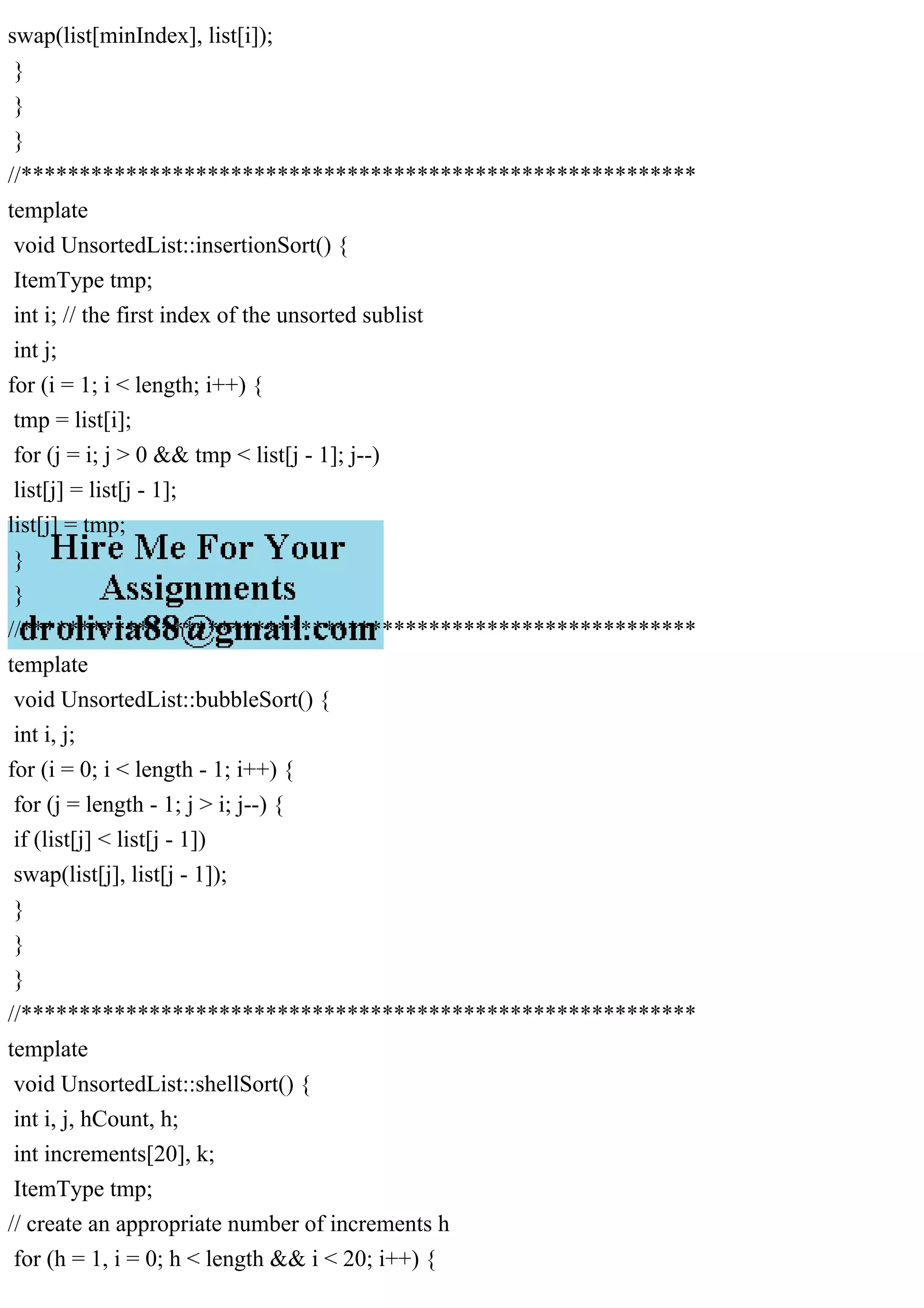 swap(list[minIndex], list[i]); } } } //********************************************************** template void UnsortedList::insertionSort() { ItemType tmp; int i; // the first index of the unsorted sublist int j; for (i = 1; i < length; i++) { tmp = list[i]; for (j = i; j > 0 && tmp < list[j - 1]; j--) list[j] = list[j - 1]; list[j] = tmp; } } //********************************************************** template void UnsortedList::bubbleSort() { int i, j; for (i = 0; i < length - 1; i++) { for (j = length - 1; j > i; j--) { if (list[j] < list[j - 1]) swap(list[j], list[j - 1]); } } } //********************************************************** template void UnsortedList::shellSort() { int i, j, hCount, h; int increments[20], k; ItemType tmp; // create an appropriate number of increments h for (h = 1, i = 0; h < length && i < 20; i++) { 