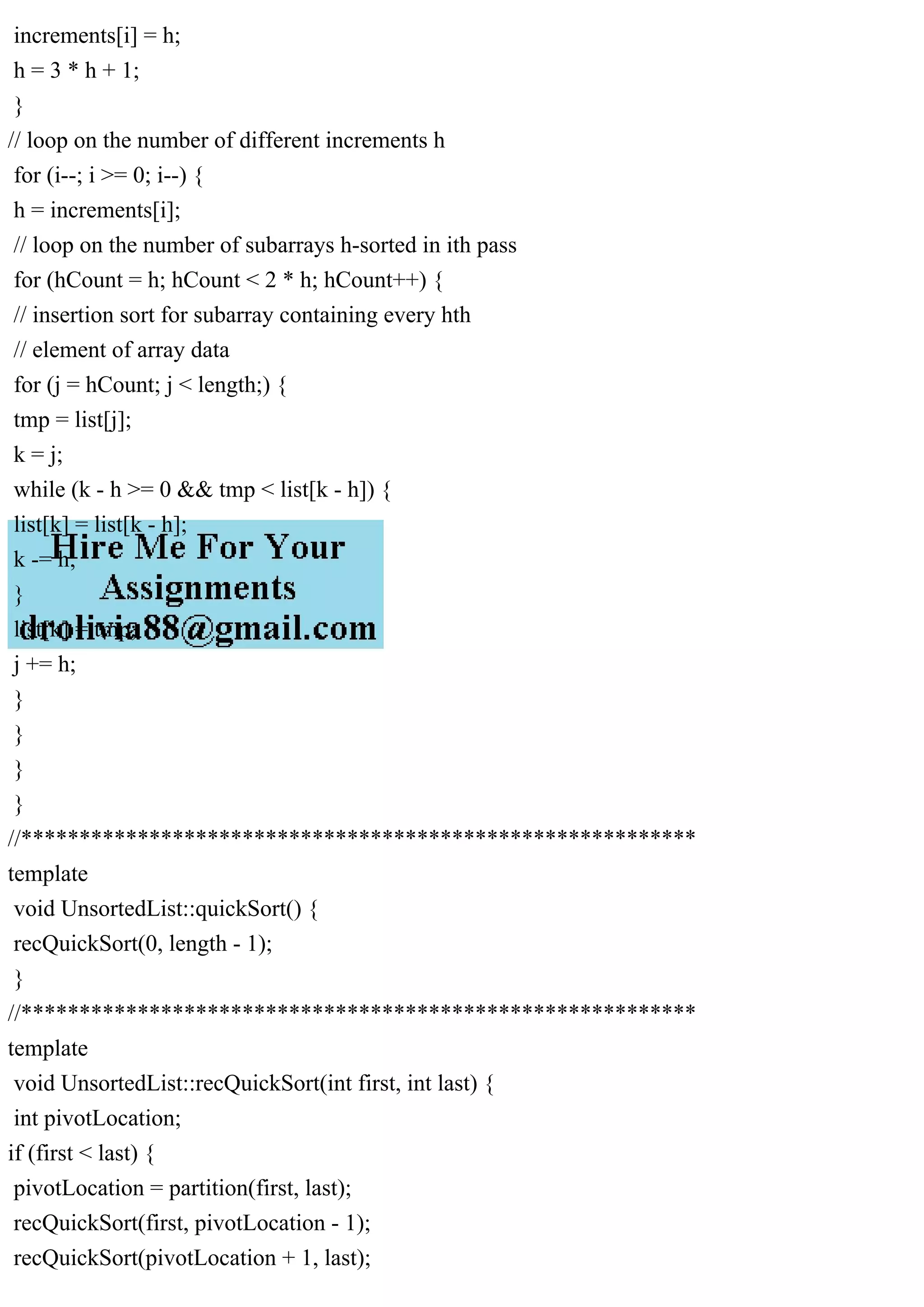 increments[i] = h; h = 3 * h + 1; } // loop on the number of different increments h for (i--; i >= 0; i--) { h = increments[i]; // loop on the number of subarrays h-sorted in ith pass for (hCount = h; hCount < 2 * h; hCount++) { // insertion sort for subarray containing every hth // element of array data for (j = hCount; j < length;) { tmp = list[j]; k = j; while (k - h >= 0 && tmp < list[k - h]) { list[k] = list[k - h]; k -= h; } list[k] = tmp; j += h; } } } } //********************************************************** template void UnsortedList::quickSort() { recQuickSort(0, length - 1); } //********************************************************** template void UnsortedList::recQuickSort(int first, int last) { int pivotLocation; if (first < last) { pivotLocation = partition(first, last); recQuickSort(first, pivotLocation - 1); recQuickSort(pivotLocation + 1, last); 